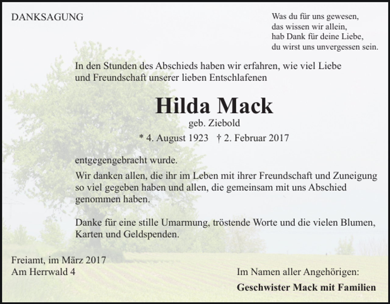 <p>Was du für uns gewesen,<br />das wissen wir allein,<br />hab Dank für deine Liebe,<br />du wirst uns unvergessen sein.</p><p>DANKSAGUNG</p><p>In den Stunden des Abschieds haben wir erfahren, wie viel Liebe<br />und Freundschaft unserer lieben Entschlafenen</p><p>Hilda Mack</p><p>geb. Ziebold<br />* 4. August 1923 † 2. Februar 2017<br />entgegengebracht wurde.<br />Wir danken allen, die ihr im Leben mit ihrer Freundschaft und Zuneigung<br />so viel gegeben haben und allen, die gemeinsam mit uns Abschied<br />genommen haben.<br />Danke für eine stille Umarmung, tröstende Worte und die vielen Blumen,<br />Karten und Geldspenden.<br />Freiamt, im März 2017<br />Am Herrwald 4</p><p>Im Namen aller Angehörigen:<br />Geschwister Mack mit Familien</p>