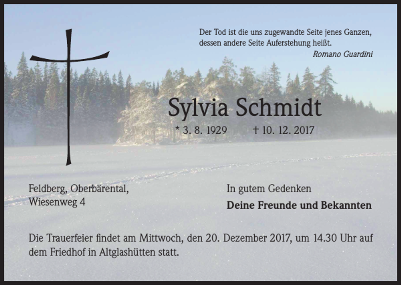 <p>Der Tod ist die uns zugewandte Seite jenes Ganzen,<br />dessen andere Seite Auferstehung heißt.</p><p>Romano Guardini</p><p>Sylvia Schmidt<br />* 3. 8. 1929</p><p>Feldberg, Oberbärental,<br />Wiesenweg 4</p><p>† 10. 12. 2017</p><p>In gutem Gedenken<br />Deine Freunde und Bekannten</p><p>Die Trauerfeier findet am Mittwoch, den 20. Dezember 2017, um 14.30 Uhr auf<br />dem Friedhof in Altglashütten statt.</p>