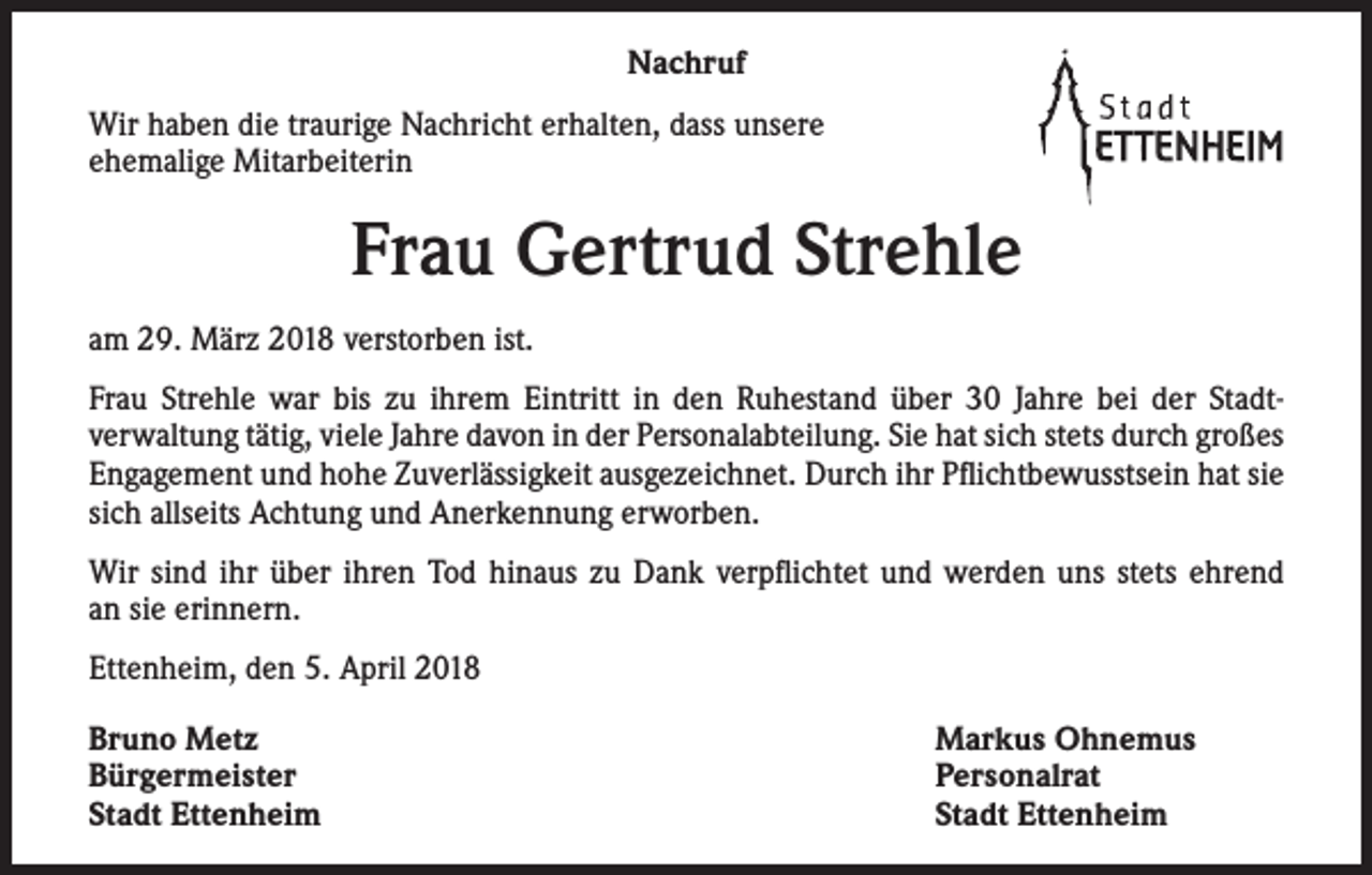 <p>Nachruf<br />Wir haben die traurige Nachricht erhalten, dass unsere<br />ehemalige Mitarbeiterin</p><p>Frau Gertrud Strehle<br />am 29. März 2018 verstorben ist.<br />Frau Strehle war bis zu ihrem Eintritt in den Ruhestand über 30 Jahre bei der Stadt­<br />verwaltung ­tätig, viele Jahre davon in der Personalabteilung. Sie hat sich stets durch großes<br />­Engagement und hohe Zuverlässigkeit ausgezeichnet. Durch ihr Pflichtbewusstsein hat sie<br />sich allseits Achtung und Anerkennung erworben.<br />Wir sind ihr über ihren Tod hinaus zu Dank verpflichtet und werden uns stets ehrend<br />an sie erinnern.<br />Ettenheim, den 5. April 2018<br />Bruno Metz<br />Bürgermeister<br />Stadt Ettenheim</p><p>Markus Ohnemus<br />Personalrat<br />Stadt Ettenheim</p>