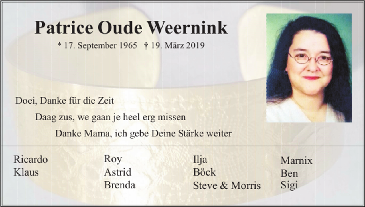 <p>Patrice Oude Weernink<br />* 17. September 1965 † 19. März 2019</p><p>Doei, Danke für die Zeit<br />Daag zus, we gaan je heel erg missen<br />Danke Mama, ich gebe Deine Stärke weiter</p><p>Ricardo<br />Klaus</p><p>Roy<br />Astrid<br />Brenda</p><p>Ilja<br />Böck<br />Steve &amp; Morris</p><p>Marnix<br />Ben<br />Sigi</p>