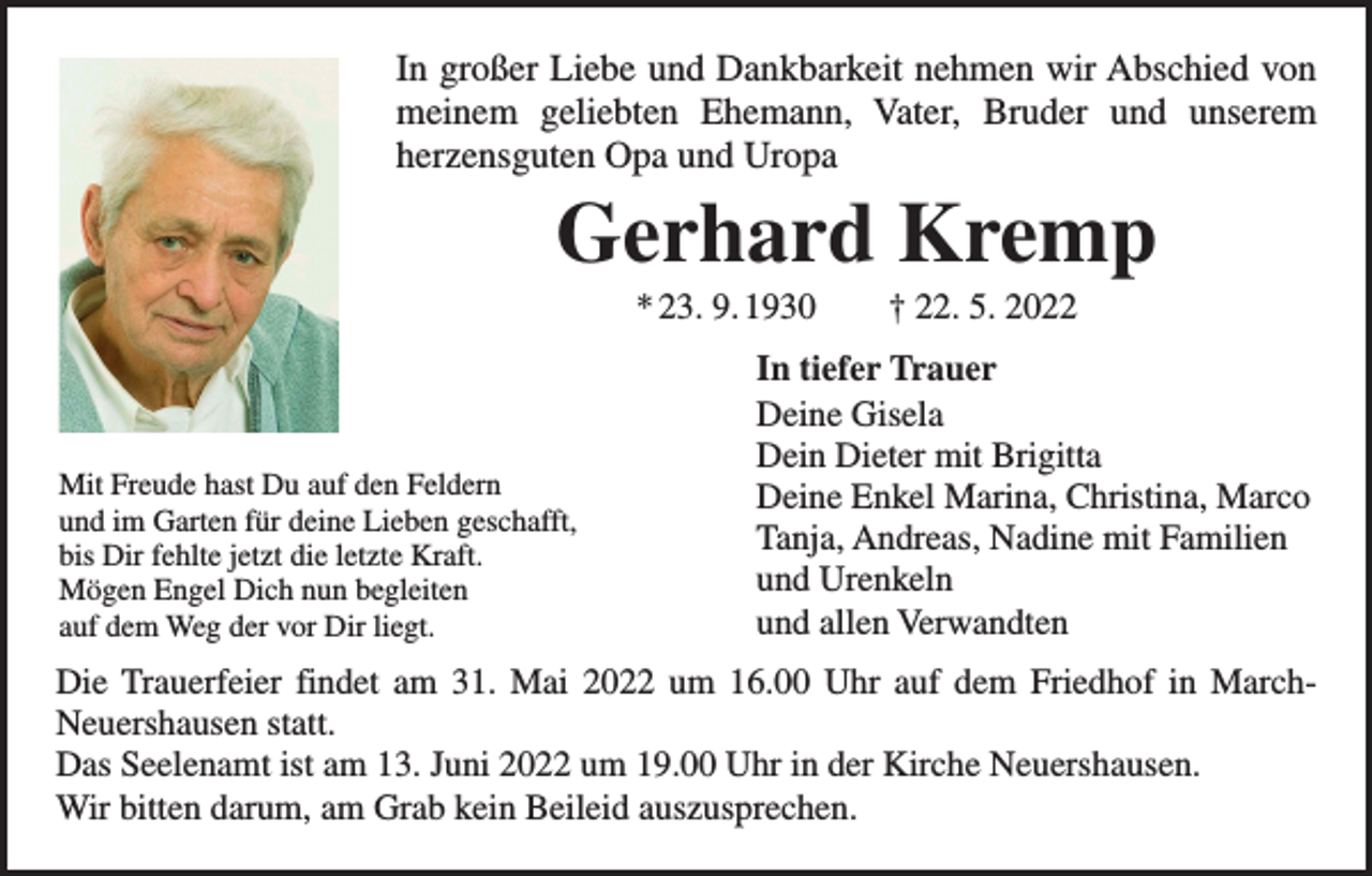 <p>In großer Liebe und Dankbarkeit nehmen wir Abschied von<br />meinem geliebten Ehemann, Vater, Bruder und unserem<br />­<br />­herzensguten Opa und Uropa</p><p>Gerhard Kremp<br />* 23. 9. 1930 † 22. 5. 2022</p><p>Mit Freude hast Du auf den Feldern<br />und im Garten für deine Lieben geschafft,<br />bis Dir fehlte jetzt die letzte Kraft.<br />Mögen Engel Dich nun begleiten<br />auf dem Weg der vor Dir liegt.</p><p>In tiefer Trauer<br />Deine Gisela<br />Dein Dieter mit Brigitta<br />Deine Enkel Marina, Christina, Marco<br />Tanja, Andreas, Nadine mit Familien<br />und Urenkeln<br />und allen Verwandten</p><p>Die Trauerfeier findet am 31. Mai 2022 um 16.00 Uhr auf dem Friedhof in March-­<br />Neuershausen statt.<br />Das Seelenamt ist am 13. Juni 2022 um 19.00 Uhr in der Kirche Neuershausen.<br />Wir bitten darum, am Grab kein Beileid auszusprechen.</p>
