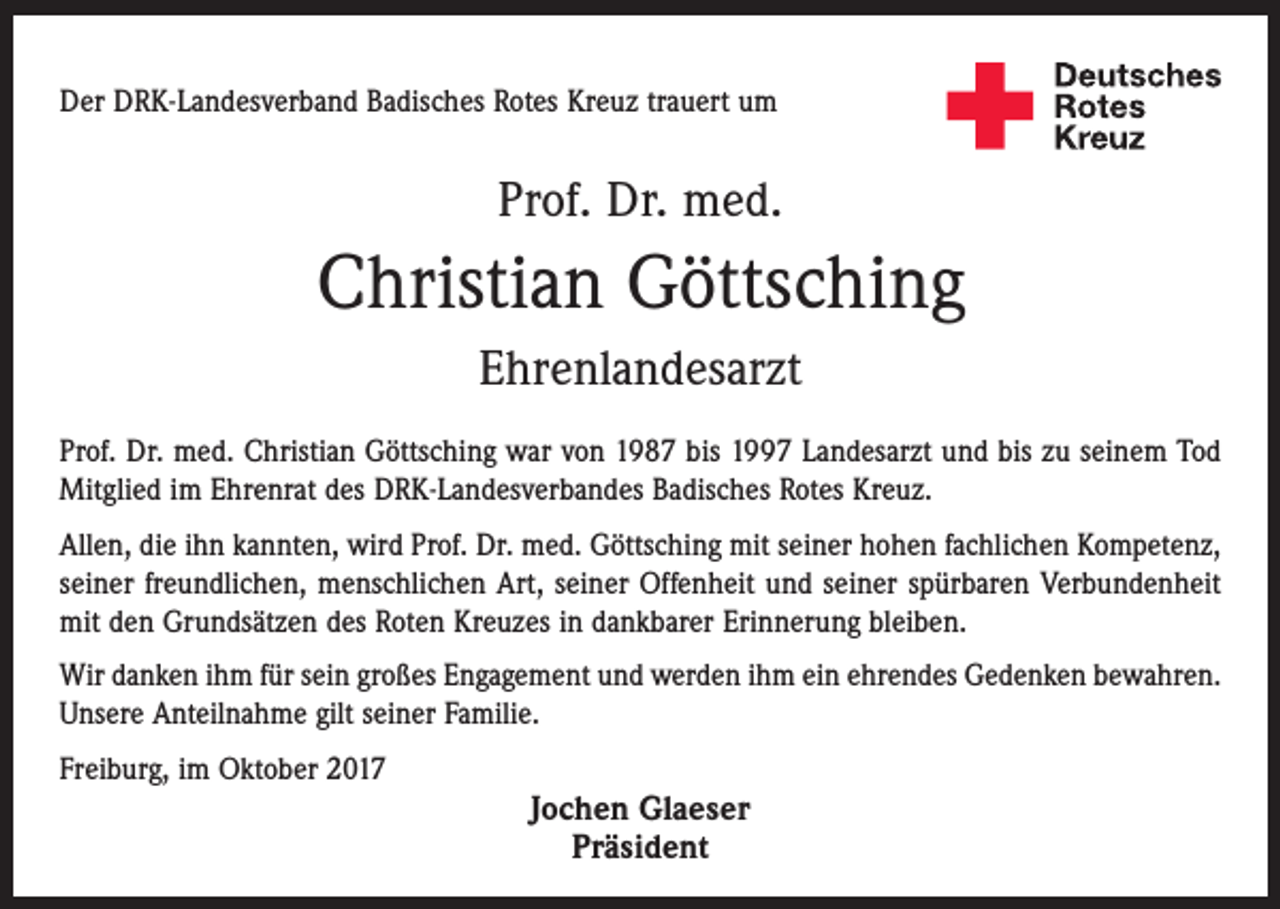 <p>Der DRK-Landesverband Badisches Rotes Kreuz trauert um</p><p>Prof. Dr. med.</p><p>Christian Göttsching<br />Ehrenlandesarzt<br />Prof. Dr. med. Christian Göttsching war von 1987 bis 1997 Landesarzt und bis zu seinem Tod<br />Mitglied im Ehrenrat des DRK-Landesverbandes Badisches Rotes Kreuz.<br />Allen, die ihn kannten, wird Prof. Dr. med. Göttsching mit seiner hohen fachlichen Kompetenz,<br />seiner freundlichen, menschlichen Art, seiner Offenheit und seiner spürbaren Verbundenheit<br />mit den Grundsätzen des Roten Kreuzes in dankbarer Erinnerung bleiben.<br />Wir danken ihm für sein großes Engagement und werden ihm ein ehrendes Gedenken bewahren.<br />Unsere Anteilnahme gilt seiner Familie.<br />Freiburg, im Oktober 2017</p><p>Jochen Glaeser<br />Präsident</p>