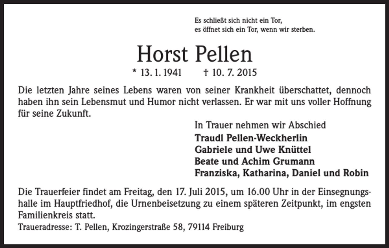 <p>Es schließt sich nicht ein Tor,<br />es öffnet sich ein Tor, wenn wir sterben.</p><p>Horst Pellen</p><p>* 13. 1. 1941 † 10. 7. 2015<br />Die letzten Jahre seines Lebens waren von seiner Krankheit überschattet, dennoch<br />haben ihn sein Lebensmut und Humor nicht verlassen. Er war mit uns voller Hoffnung<br />für seine Zukunft.<br />In Trauer nehmen wir Abschied<br />Traudl Pellen-Weckherlin<br />Gabriele und Uwe Knüttel<br />Beate und Achim Grumann<br />Franziska, Katharina, Daniel und Robin<br />Die Trauerfeier findet am Freitag, den 17. Juli 2015, um 16.00 Uhr in der Einsegnungshalle im Hauptfriedhof, die Urnenbeisetzung zu einem späteren Zeitpunkt, im engsten<br />Familienkreis statt.<br />Traueradresse: T. Pellen, Krozingerstraße 58, 79114 Freiburg</p>