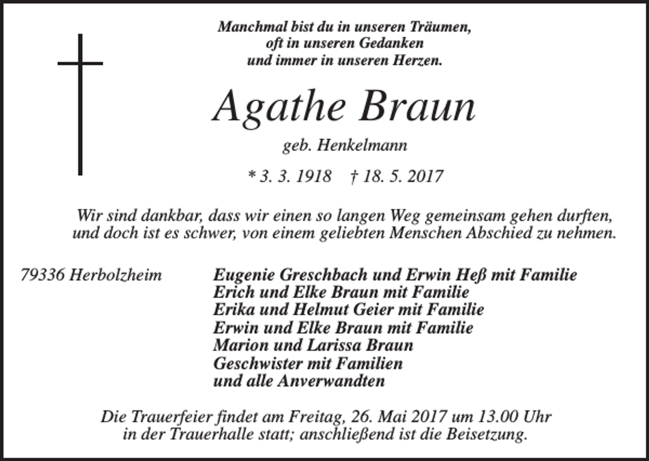 <p>Manchmal bist du in unseren Träumen,<br />oft in unseren Gedanken<br />und immer in unseren Herzen.</p><p>Agathe Braun<br />geb. Henkelmann<br />* 3. 3. 1918</p><p>† 18. 5. 2017</p><p>Wir sind dankbar, dass wir einen so langen Weg gemeinsam gehen durften,<br />und doch ist es schwer, von einem geliebten Menschen Abschied zu nehmen.<br />79336 Herbolzheim</p><p>Eugenie Greschbach und Erwin Heß mit Familie<br />Erich und Elke Braun mit Familie<br />Erika und Helmut Geier mit Familie<br />Erwin und Elke Braun mit Familie<br />Marion und Larissa Braun<br />Geschwister mit Familien<br />und alle Anverwandten</p><p>Die Trauerfeier findet am Freitag, 26. Mai 2017 um 13.00 Uhr<br />in der Trauerhalle statt; anschließend ist die Beisetzung.</p>