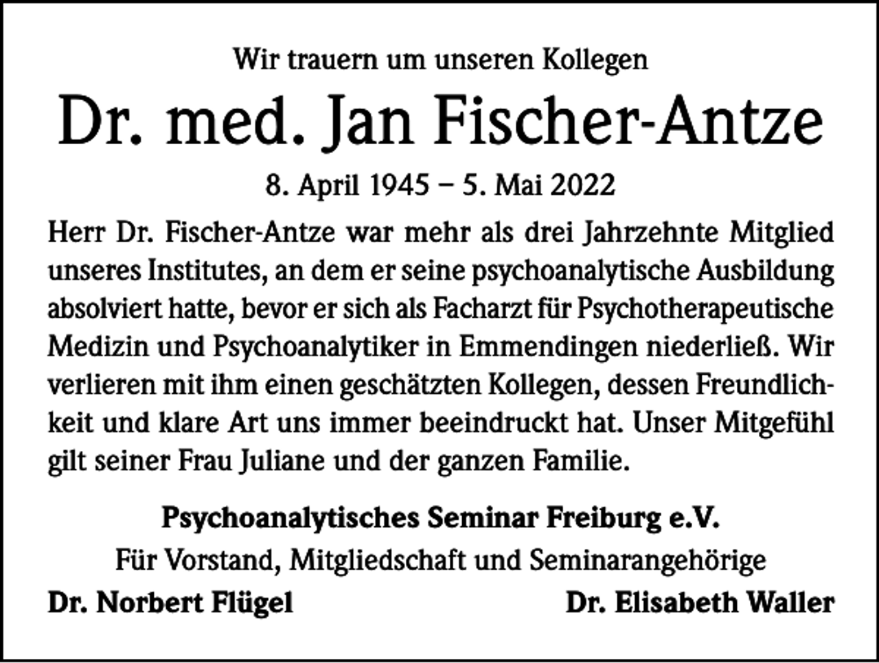 <p>Wir trauern um unseren Kollegen</p><p>Dr. med. Jan Fischer-Antze<br />8. April 1945 – 5. Mai 2022<br />Herr Dr. Fischer-Antze war mehr als drei Jahrzehnte Mitglied<br />unseres Institutes, an dem er seine psychoanalytische Ausbildung<br />absolviert hatte, bevor er sich als Facharzt für Psychotherapeutische<br />Medizin und Psychoanalytiker in Emmendingen niederließ. Wir<br />verlieren mit ihm einen geschätzten Kollegen, dessen Freundlichkeit und klare Art uns immer beeindruckt hat. Unser Mitgefühl<br />gilt seiner Frau Juliane und der ganzen Familie.<br />Psychoanalytisches Seminar Freiburg e.V.<br />Für Vorstand, Mitgliedschaft und Seminarangehörige<br />Dr. Norbert Flügel<br />Dr. Elisabeth Waller</p>