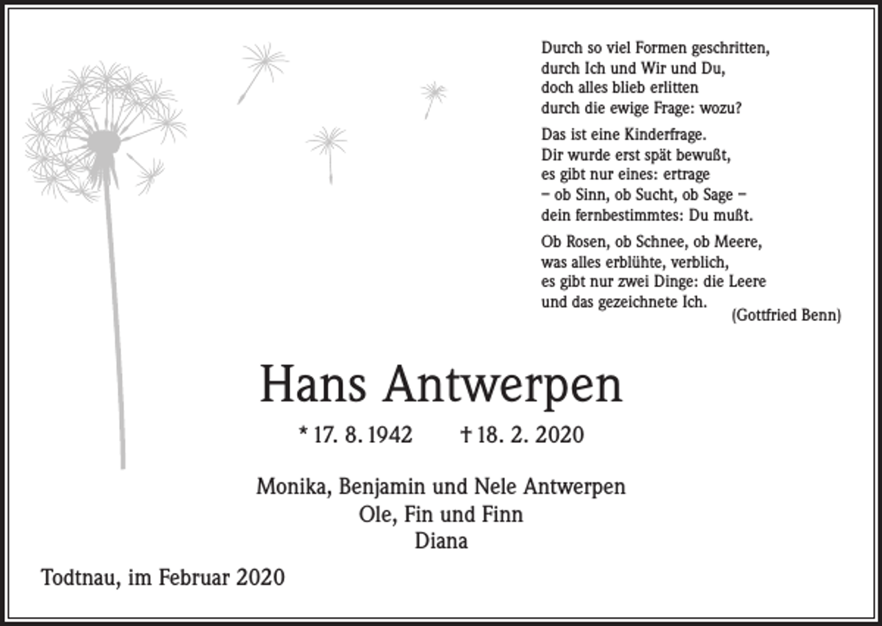 <p>Durch so viel Formen geschritten,<br />durch Ich und Wir und Du,<br />doch alles blieb erlitten<br />durch die ewige Frage: wozu?<br />Das ist eine Kinderfrage.<br />Dir wurde erst spät bewußt,<br />es gibt nur eines: ertrage<br />– ob Sinn, ob Sucht, ob Sage –<br />dein fernbestimmtes: Du mußt.<br />Ob Rosen, ob Schnee, ob Meere,<br />was alles erblühte, verblich,<br />es gibt nur zwei Dinge: die Leere<br />und das gezeichnete Ich.</p><p>(Gottfried Benn)</p><p>Hans Antwerpen<br />* 17. 8. 1942 † 18. 2. 2020<br />Monika, Benjamin und Nele Antwerpen<br />Ole, Fin und Finn<br />Diana<br />Todtnau, im Februar 2020</p>