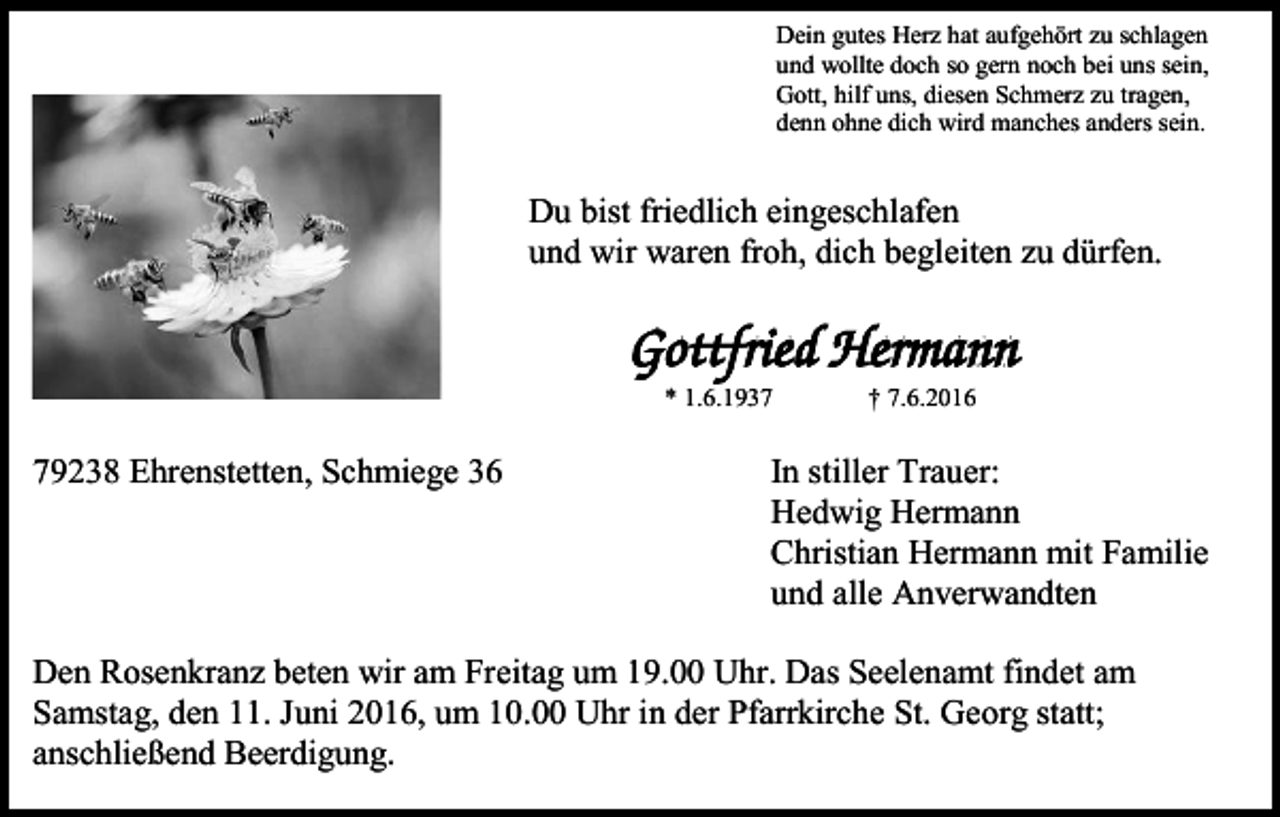 <p>Dein gutes Herz hat aufgehört zu schlagen<br />und wollte doch so gern noch bei uns sein,<br />Gott, hilf uns, diesen Schmerz zu tragen,<br />denn ohne dich wird manches anders sein.</p><p>Du bist friedlich eingeschlafen<br />und wir waren froh, dich begleiten zu dürfen.</p><p>* 1.6.1939238 Ehrenstetten, Schmiege 36</p><p>† 7.6.2016</p><p>In stiller Trauer:<br />Hedwig Hermann<br />Christian Hermann mit Familie<br />und alle Anverwandten</p><p>Den Rosenkranz beten wir am Freitag um 19.00 Uhr. Das Seelenamt findet am<br />Samstag, den 11. Juni 2016, um 10.00 Uhr in der Pfarrkirche St. Georg statt;<br />anschließend Beerdigung.</p>