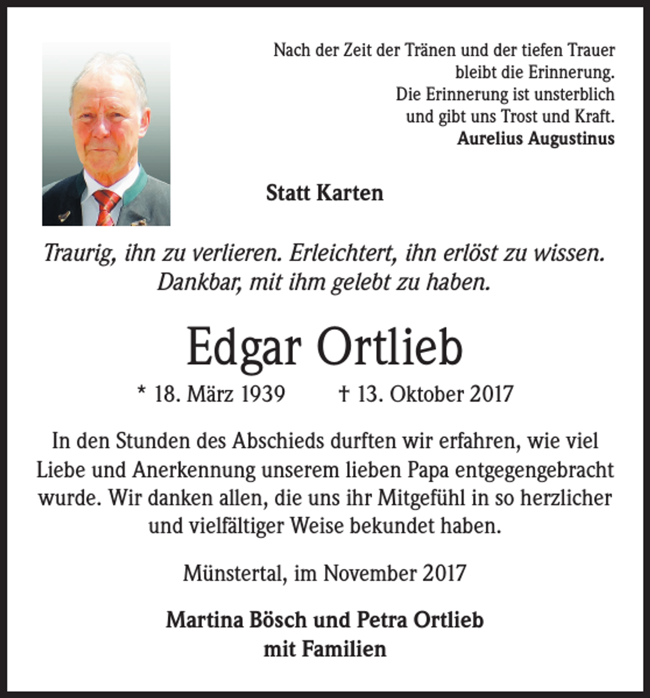 <p>Nach der Zeit der Tränen und der tiefen Trauer<br />bleibt die Erinnerung.<br />Die Erinnerung ist unsterblich<br />und gibt uns Trost und Kraft.<br />Aurelius Augustinus</p><p>Statt Karten<br />Traurig, ihn zu verlieren. Erleichtert, ihn erlöst zu wissen.<br />Dankbar, mit ihm gelebt zu haben.</p><p>Edgar Ortlieb<br />* 18. März 1939</p><p>† 13. Oktober 2017</p><p>In den Stunden des Abschieds durften wir erfahren, wie viel<br />Liebe und Anerkennung unserem lieben Papa entgegengebracht<br />wurde. Wir danken allen, die uns ihr Mitgefühl in so herzlicher<br />und vielfältiger Weise bekundet haben.<br />Münstertal, im November 2017<br />Martina Bösch und Petra Ortlieb<br />mit Familien</p>