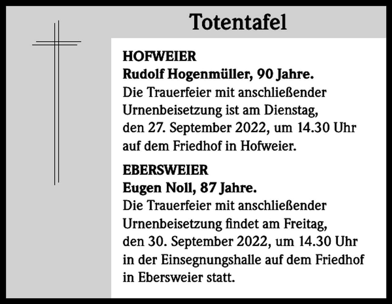 <p>Totentafel<br />Totentafel<br />HOFWEIER<br />Rudolf Hogenmüller, 90 Jahre.<br />Die Trauerfeier mit anschließender<br />Urnenbeisetzung ist am Dienstag,<br />den 27. September 2022, um 14.30 Uhr<br />auf dem Friedhof in Hofweier.<br />EBERSWEIER<br />Eugen Noll, 87 Jahre.<br />Die Trauerfeier mit anschließender<br />Urnenbeisetzung findet am Freitag,<br />den 30. September 2022, um 14.30 Uhr<br />in der Einsegnungshalle auf dem Friedhof<br />in Ebersweier statt.</p>