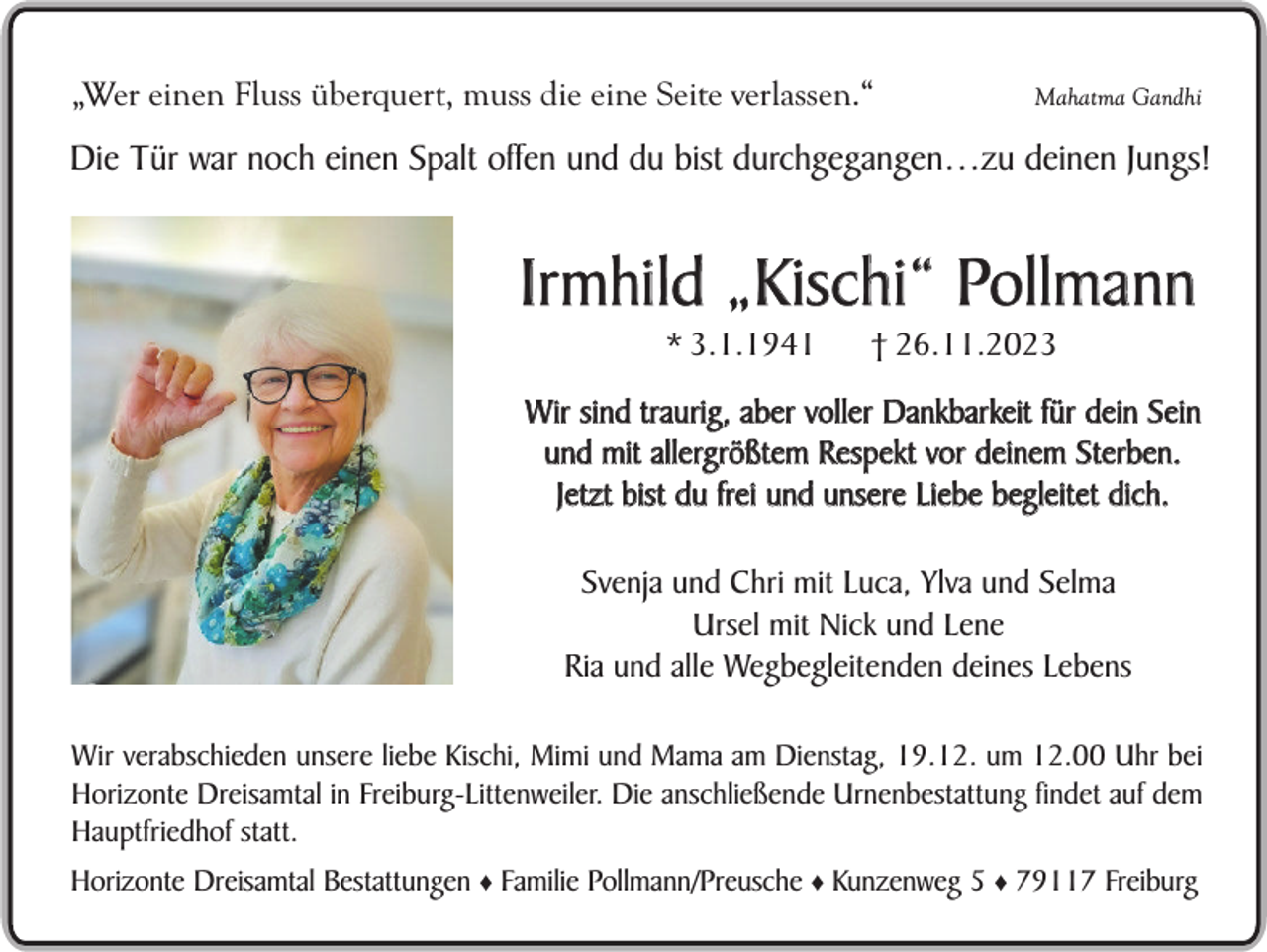 <p>„Wer einen Fluss überquert, muss die eine Seite verlassen.“</p><p>Mahatma Gandhi</p><p>Die Tür war noch einen Spalt offen und du bist durchgegangen…zu deinen Jungs!</p><p>Irmhild „Kischi“ Pollmann<br />* 3.1.1941</p><p>† 26.11.2023</p><p>Wir sind traurig, aber voller Dankbarkeit für dein Sein<br />und mit allergrößtem Respekt vor deinem Sterben.<br />Jetzt bist du frei und unsere Liebe begleitet dich.<br />Svenja und Chri mit Luca, Ylva und Selma<br />Ursel mit Nick und Lene<br />Sein<br />selbst gepflanzter<br />Ria und alle Wegbegleitenden deines<br />Lebens</p><p>Apfelbaum im Garten</p><p>Wir verabschieden unsere liebe Kischi, Mimi und Mama am Dienstag, 19.12. um 12.00 Uhr bei<br />Horizonte Dreisamtal in Freiburg-Littenweiler. Die anschließende Urnenbestattung findet auf dem<br />Hauptfriedhof statt.<br />Horizonte Dreisamtal Bestattungen ♦ Familie Pollmann/Preusche ♦ Kunzenweg 5 ♦ 79117 Freiburg</p>
