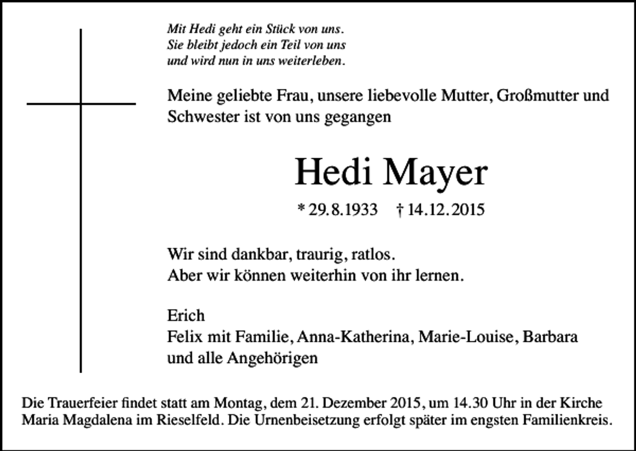<p>Mit Hedi geht ein Stück von uns.<br />Sie bleibt jedoch ein Teil von uns<br />und wird nun in uns weiterleben.</p><p>Meine geliebte Frau, unsere liebevolle Mutter, Großmutter und<br />Schwester ist von uns gegangen</p><p>Hedi Mayer<br />* 29. 8. 1933</p><p>† 14. 12. 2015</p><p>Wir sind dankbar, traurig, ratlos.<br />Aber wir können weiterhin von ihr lernen.<br />Erich<br />Felix mit Familie, Anna-Katherina, Marie-Louise, Barbara<br />und alle Angehörigen<br />Die Trauerfeier findet statt am Montag, dem 21. Dezember 2015, um 14.30 Uhr in der Kirche<br />Maria Magdalena im Rieselfeld. Die Urnenbeisetzung erfolgt später im engsten Familienkreis.</p>