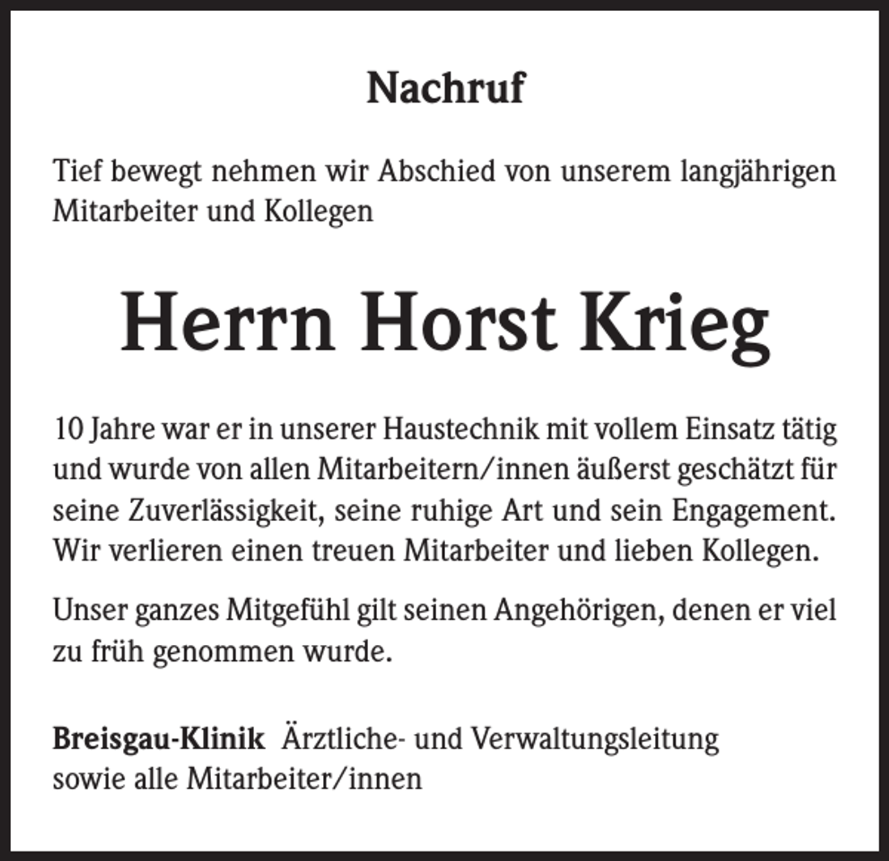<p>Nachruf<br />Tief bewegt nehmen wir Abschied von unserem langjährigen<br />Mitarbeiter und Kollegen</p><p>Herrn Horst Krieg<br />10 Jahre war er in unserer Haustechnik mit vollem Einsatz tätig<br />und wurde von allen Mitarbeitern/innen äußerst geschätzt für<br />seine Zuverlässigkeit, seine ruhige Art und sein Engagement.<br />Wir verlieren einen treuen Mitarbeiter und lieben Kollegen.<br />Unser ganzes Mitgefühl gilt seinen Angehörigen, denen er viel<br />zu früh genommen wurde.<br />Breisgau-Klinik Ärztliche- und Verwaltungsleitung<br />sowie alle Mitarbeiter/innen</p>