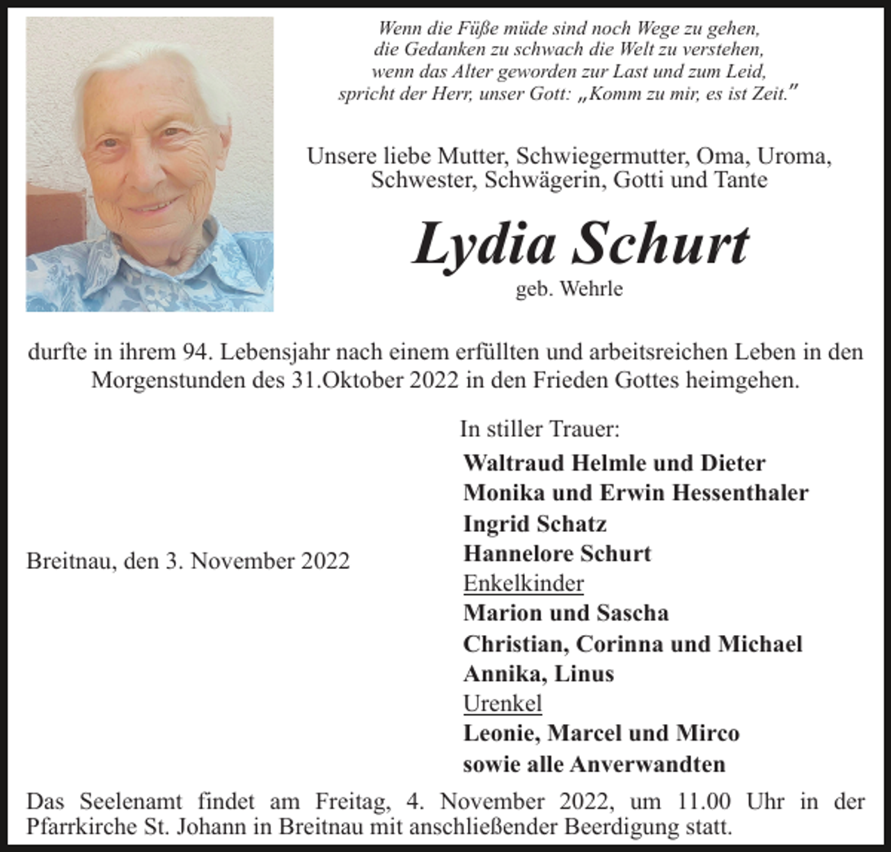 <p>Wenn die Füße müde sind noch Wege zu gehen,<br />die Gedanken zu schwach die Welt zu verstehen,<br />wenn das Alter geworden zur Last und zum Leid,<br />spricht der Herr, unser Gott: „Komm zu mir, es ist Zeit.”</p><p>Unsere liebe Mutter, Schwiegermutter, Oma, Uroma,<br />Schwester, Schwägerin, Gotti und Tante</p><p>Lydia Schurt<br />geb. Wehrle</p><p>durfte in ihrem 94. Lebensjahr nach einem erfüllten und arbeitsreichen Leben in den<br />Morgenstunden des 31.Oktober 2022 in den Frieden Gottes heimgehen.</p><p>Breitnau, den 3. November 2022</p><p>In stiller Trauer:<br />Waltraud Helmle und Dieter<br />Monika und Erwin Hessenthaler<br />Ingrid Schatz<br />Hannelore Schurt<br />Enkelkinder<br />Marion und Sascha<br />Christian, Corinna und Michael<br />Annika, Linus<br />Urenkel<br />Leonie, Marcel und Mirco<br />sowie alle Anverwandten</p><p>Das Seelenamt findet am Freitag, 4. November 2022, um 11.00 Uhr in der<br />Pfarrkirche St. Johann in Breitnau mit anschließender Beerdigung statt.</p>