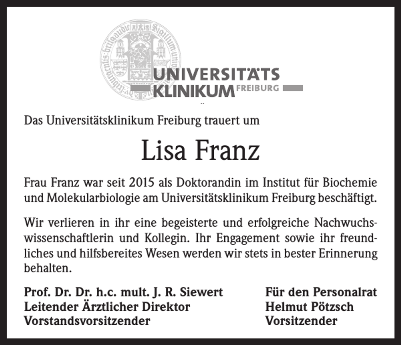 <p>Das Universitätsklinikum Freiburg trauert um</p><p>Lisa Franz<br />Frau Franz war seit 2015 als Doktorandin im Institut für Biochemie<br />und Molekularbiologie am Universitätsklinikum Freiburg beschäftigt.<br />Wir verlieren in ihr eine begeisterte und erfolgreiche Nachwuchswissenschaftlerin und Kollegin. Ihr Engagement sowie ihr freundliches und hilfsbereites Wesen werden wir stets in bester Erinnerung<br />behalten.<br />Prof. Dr. Dr. h.c. mult. J. R. Siewert<br />Leitender Ärztlicher Direktor<br />Vorstandsvorsitzender</p><p>Für den Personalrat<br />Helmut Pötzsch<br />Vorsitzender</p>