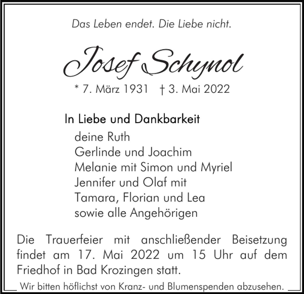 <p>Das Leben endet. Die Liebe nicht.</p><p>Josef Schynol<br />* 7. März 1931 † 3. Mai 2022</p><p>deine Ruth<br />Gerlinde und Joachim<br />Melanie mit Simon und Myriel<br />Jennifer und Olaf mit<br />Tamara, Florian und Lea<br />sowie alle Angehörigen<br />Die Trauerfeier mit anschließender Beisetzung<br />findet am 17. Mai 2022 um 15 Uhr auf dem<br />Friedhof in Bad Krozingen statt.<br />Wir bitten höflichst von Kranz- und Blumenspenden abzusehen.</p>