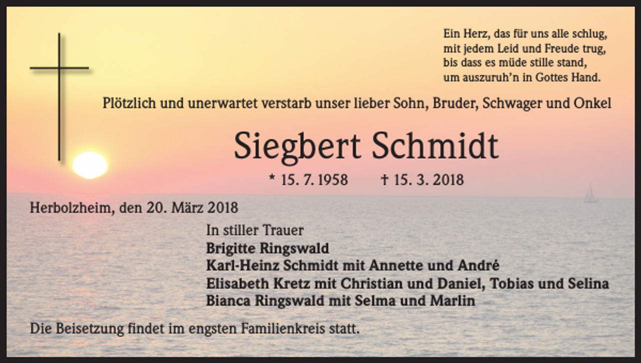 <p>Ein Herz, das für uns alle schlug,<br />mit jedem Leid und Freude trug,<br />bis dass es müde stille stand,<br />um auszuruh’n in Gottes Hand.</p><p>Plötzlich und unerwartet verstarb unser lieber Sohn, Bruder, Schwager und Onkel</p><p>Siegbert Schmidt<br />* 15. 7. 1958 † 15. 3. 2018<br />Herbolzheim, den 20. März 2018</p><p>In stiller Trauer</p><p>Brigitte Ringswald</p><p>Karl-Heinz Schmidt mit Annette und André</p><p>Elisabeth Kretz mit Christian und Daniel, Tobias und Selina</p><p>Bianca Ringswald mit Selma und Marlin<br />Die Beisetzung findet im engsten Familienkreis statt.</p>