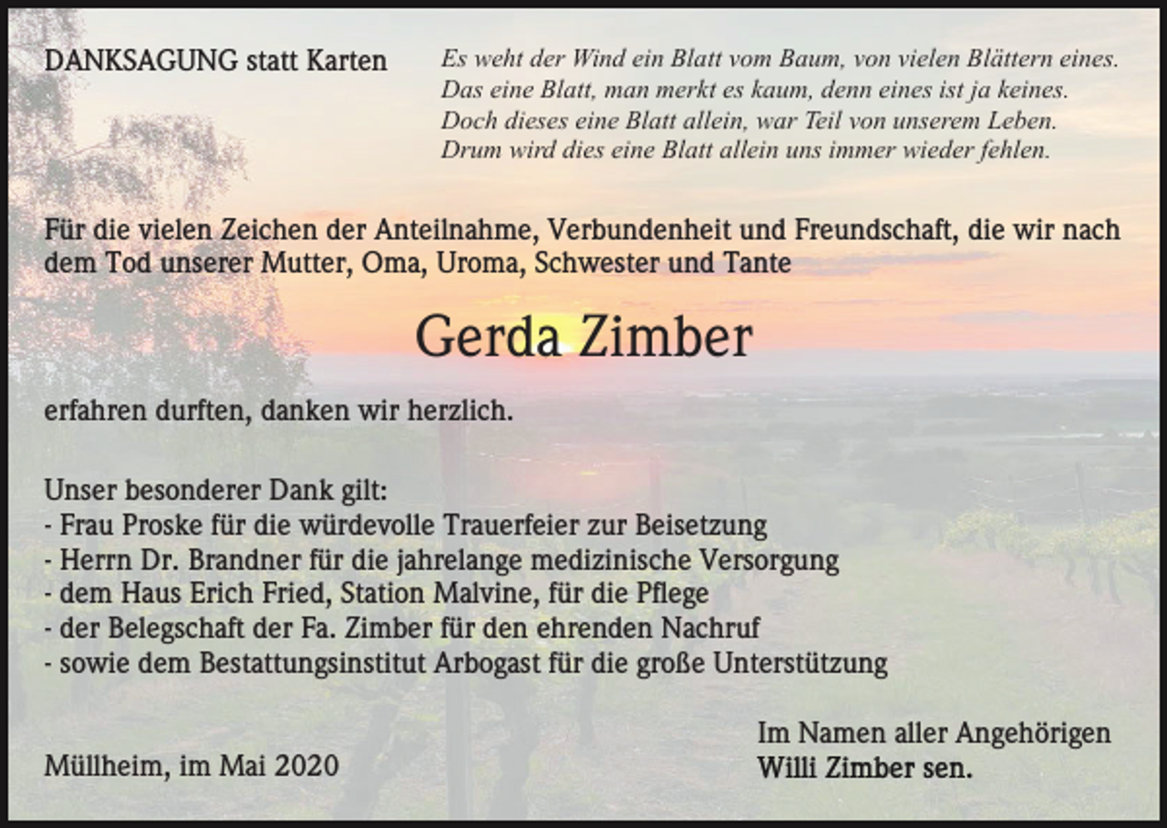 <p>DANKSAGUNG statt Karten</p><p>Es weht der Wind ein Blatt vom Baum, von vielen Blättern eines.<br />Das eine Blatt, man merkt es kaum, denn eines ist ja keines.<br />Doch dieses eine Blatt allein, war Teil von unserem Leben.<br />Drum wird dies eine Blatt allein uns immer wieder fehlen.</p><p>Für die vielen Zeichen der Anteilnahme, Verbundenheit und Freundschaft, die wir nach<br />dem Tod unserer Mutter, Oma, Uroma, Schwester und Tante</p><p>Gerda Zimber<br />erfahren durften, danken wir herzlich.<br />Unser besonderer Dank gilt:<br />- Frau Proske für die würdevolle Trauerfeier zur Beisetzung<br />- Herrn Dr. Brandner für die jahrelange medizinische Versorgung<br />- dem Haus Erich Fried, Station Malvine, für die Pflege<br />- der Belegschaft der Fa. Zimber für den ehrenden Nachruf<br />- sowie dem Bestattungsinstitut Arbogast für die große Unterstützung<br />Im Namen aller Angehörigen<br />Müllheim, im Mai 2020</p>