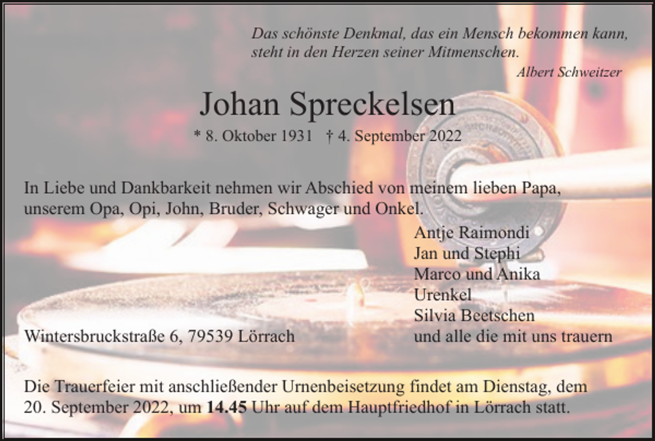 <p>Das schönste Denkmal, das ein Mensch bekommen kann,<br />steht in den Herzen seiner Mitmenschen.<br />Albert Schweitzer</p><p>Johan Spreckelsen<br />* 8. Oktober 1931 † 4. September 2022</p><p>In Liebe und Dankbarkeit nehmen wir Abschied von meinem lieben Papa,<br />unserem Opa, Opi, John, Bruder, Schwager und Onkel.<br />Antje Raimondi<br />Jan und Stephi<br />Marco und Anika<br />Urenkel<br />Silvia Beetschen<br />und alle die mit uns trauern<br />Wintersbruckstraße 6, 79539 Lörrach<br />Die Trauerfeier mit anschließender Urnenbeisetzung findet am Dienstag, dem<br />20. September 2022, um 14.45 Uhr auf dem Hauptfriedhof in Lörrach statt.</p>