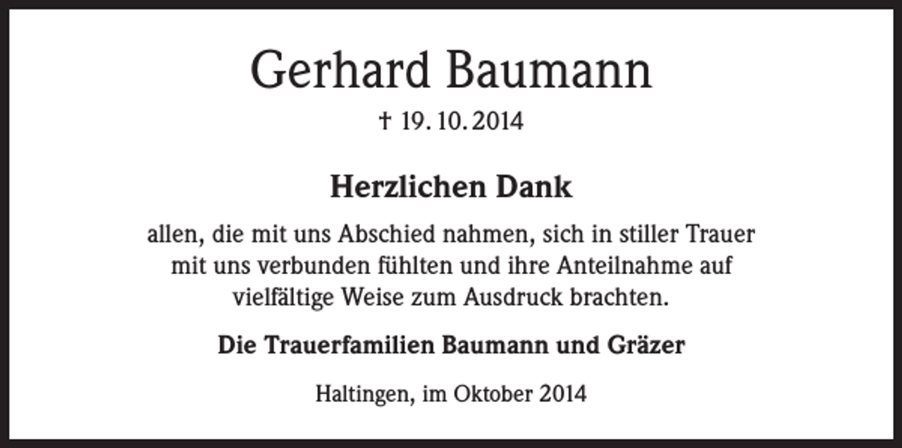 <p>Gerhard Baumann<br />† 19. 10. 2014</p><p>Herzlichen Dank<br />allen, die mit uns Abschied nahmen, sich in stiller Trauer<br />mit uns verbunden fühlten und ihre Anteilnahme auf<br />vielfältige Weise zum Ausdruck brachten.<br />Die Trauerfamilien Baumann und Gräzer<br />Haltingen, im Oktober 2014</p>