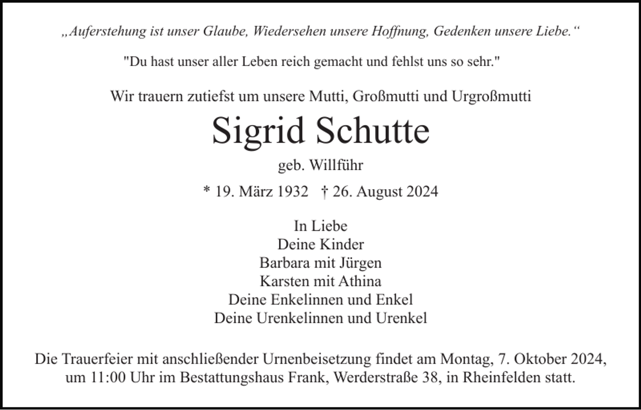 <p>„Auferstehung ist unser Glaube, Wiedersehen unsere Hoffnung, Gedenken unsere Liebe.“<br />"Du hast unser aller Leben reich gemacht und fehlst uns so sehr."</p><p>Wir trauern zutiefst um unsere Mutti, Großmutti und Urgroßmutti</p><p>Sigrid Schutte<br />geb. Willführ<br />* 19. März 1932 † 26. August 2024<br />In Liebe<br />Deine Kinder<br />Barbara mit Jürgen<br />Karsten mit Athina<br />Deine Enkelinnen und Enkel<br />Deine Urenkelinnen und Urenkel<br />Die Trauerfeier mit anschließender Urnenbeisetzung findet am Montag, 7. Oktober 2024,<br />um 11:00 Uhr im Bestattungshaus Frank, Werderstraße 38, in Rheinfelden statt.</p>