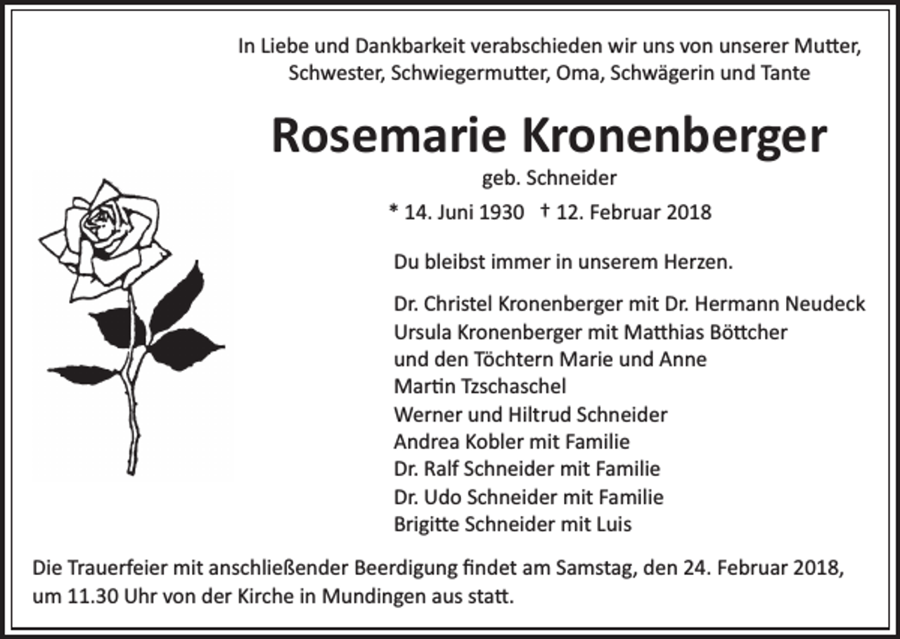 <p>In<br />I n Liebe<br />Li e b e und<br />u n d Dankbarkeit<br />D a n k b ar k eit verabschieden<br />v er a bs c hi e d e n wir<br />wir uns<br />u ns von<br />v on uunserer<br />ns er er Mu�er,<br />M u � er,<br />Schwester,<br />S c h w est er, SSchwiegermu�er,<br />c h wi e g er m u � er, Oma,<br />O m a, SSchwägerin<br />c h w ä g eri n uund<br />n d TTante<br />a nt e</p><p>RRosemarie<br />os e m ari e Kr<br />o n e n b er g er<br />Kronenberger<br />g e b. SSchneider<br />c h n ei d er<br />geb.<br />1 4. JJuni<br />u ni 1930<br />1 9 3 0 †† 112.<br />2. FFebruar<br />e b r u ar<br />** 14.</p><p>DDu<br />u blbleibst<br />ei bst i immer<br />m m er i in<br />n uunserem<br />ns e r e m Herzen.<br />H erz e n.<br />Dr.<br />Dr. CChristel<br />hrist el Kr<br />Kronenberger<br />o n e n b er g er mit<br />mit Dr.<br />Dr. Hermann<br />H er m a n n Neudeck<br />N e u d e ck<br />Ursula<br />Kronenberger<br />Urs<br />ul a Kr<br />o n e n b er g er mit<br />mit Ma�hias<br />M a � hi as BBö�cher<br />ö � c h er<br />uund<br />n d dden<br />e n TTöchtern<br />ö c ht er n Marie<br />M ari e uund<br />n d Anne<br />Anne<br />MMar�n<br />ar � n Tzs<br />c h as c h el<br />Tzschaschel<br />Hiltrud<br />WWerner<br />er n er u und<br />n d Hiltr<br />u d S cSchneider<br />h n ei d er<br />AAndrea<br />n dr e a KKobler<br />o bl er mit<br />mit FFamilie<br />a mili e<br />Dr.<br />alf SSchneider<br />c h n ei d er mit<br />mit FFamilie<br />a m ili e<br />Dr. RRalf<br />Dr.<br />U d o SSchneider<br />c h n ei d er mit<br />mit FFamilie<br />a mili e<br />Dr. Udo<br />Bri<br />gi � e SSchneider<br />c h n ei d er mit<br />mit LLuis<br />ui s<br />Brigi�e<br />Di e TrTrauerfeier<br />Die<br />a u erf ei er mit<br />mit aanschließender<br />ns c h li e ß e n d er Beerdigung<br />B e er di g u n g ﬁndet<br />ﬁ nd et aam<br />m SSamstag,<br />a mst a g, dden<br />e n 224.<br />4. FFebruar<br />e br u ar 2018,<br />2 0 1 8,<br />u m 111.30<br />1. 3 0 Uhr<br />U hr vvon<br />o n dder<br />er Kir<br />c h e iinn Mundingen<br />M u n di n g e n aus<br />a us st<br />a �.<br />um<br />Kirche<br />sta�.</p>