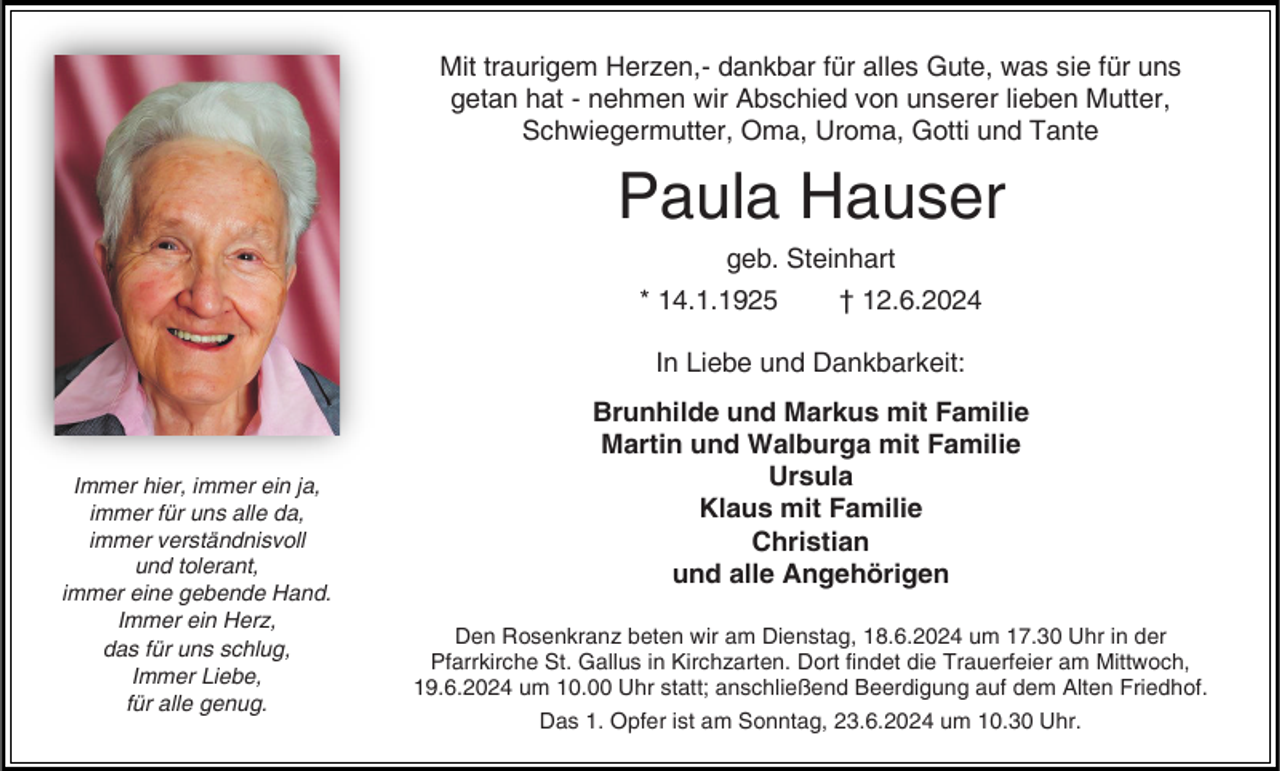 <p>Mit traurigem Herzen,- dankbar für alles Gute, was sie für uns<br />getan hat - nehmen wir Abschied von unserer lieben Mutter,<br />Schwiegermutter, Oma, Uroma, Gotti und Tante</p><p>Paula Hauser<br />geb. Steinhart<br />* 14.1.1925</p><p>† 12.6.2024</p><p>In Liebe und Dankbarkeit:</p><p>Immer hier, immer ein ja,<br />immer für uns alle da,<br />immer verständnisvoll<br />und tolerant,<br />immer eine gebende Hand.<br />Immer ein Herz,<br />das für uns schlug,<br />Immer Liebe,<br />für alle genug.</p><p>Brunhilde und Markus mit Familie<br />Martin und Walburga mit Familie<br />Ursula<br />Klaus mit Familie<br />Christian<br />und alle Angehörigen<br />Den Rosenkranz beten wir am Dienstag, 18.6.2024 um 17.30 Uhr in der<br />Pfarrkirche St. Gallus in Kirchzarten. Dort findet die Trauerfeier am Mittwoch,<br />19.6.2024 um 10.00 Uhr statt; anschließend Beerdigung auf dem Alten Friedhof.<br />Das 1. Opfer ist am Sonntag, 23.6.2024 um 10.30 Uhr.</p>