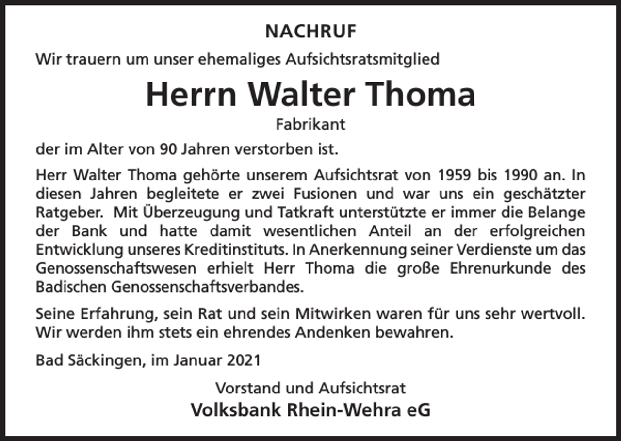 <p>NACHRUF<br />Wir trauern um unser ehemaliges Aufsichtsratsmitglied</p><p>Herrn Walter Thoma<br />Fabrikant</p><p>der im Alter von 90 Jahren verstorben ist.<br />Herr Walter Thoma gehörte unserem Aufsichtsrat von 1959 bis 1990 an. In<br />diesen Jahren begleitete er zwei Fusionen und war uns ein geschätzter<br />Ratgeber. Mit Überzeugung und Tatkraft unterstützte er immer die Belange<br />der Bank und hatte damit wesentlichen Anteil an der erfolgreichen<br />Entwicklung unseres Kreditinstituts. In Anerkennung seiner Verdienste um das<br />Genossenschaftswesen erhielt Herr Thoma die große Ehrenurkunde des<br />Badischen Genossenschaftsverbandes.<br />Seine Erfahrung, sein Rat und sein Mitwirken waren für uns sehr wertvoll.<br />Wir werden ihm stets ein ehrendes Andenken bewahren.<br />Bad Säckingen, im Januar 2021<br />Vorstand und Aufsichtsrat</p><p>Volksbank Rhein-Wehra eG</p>