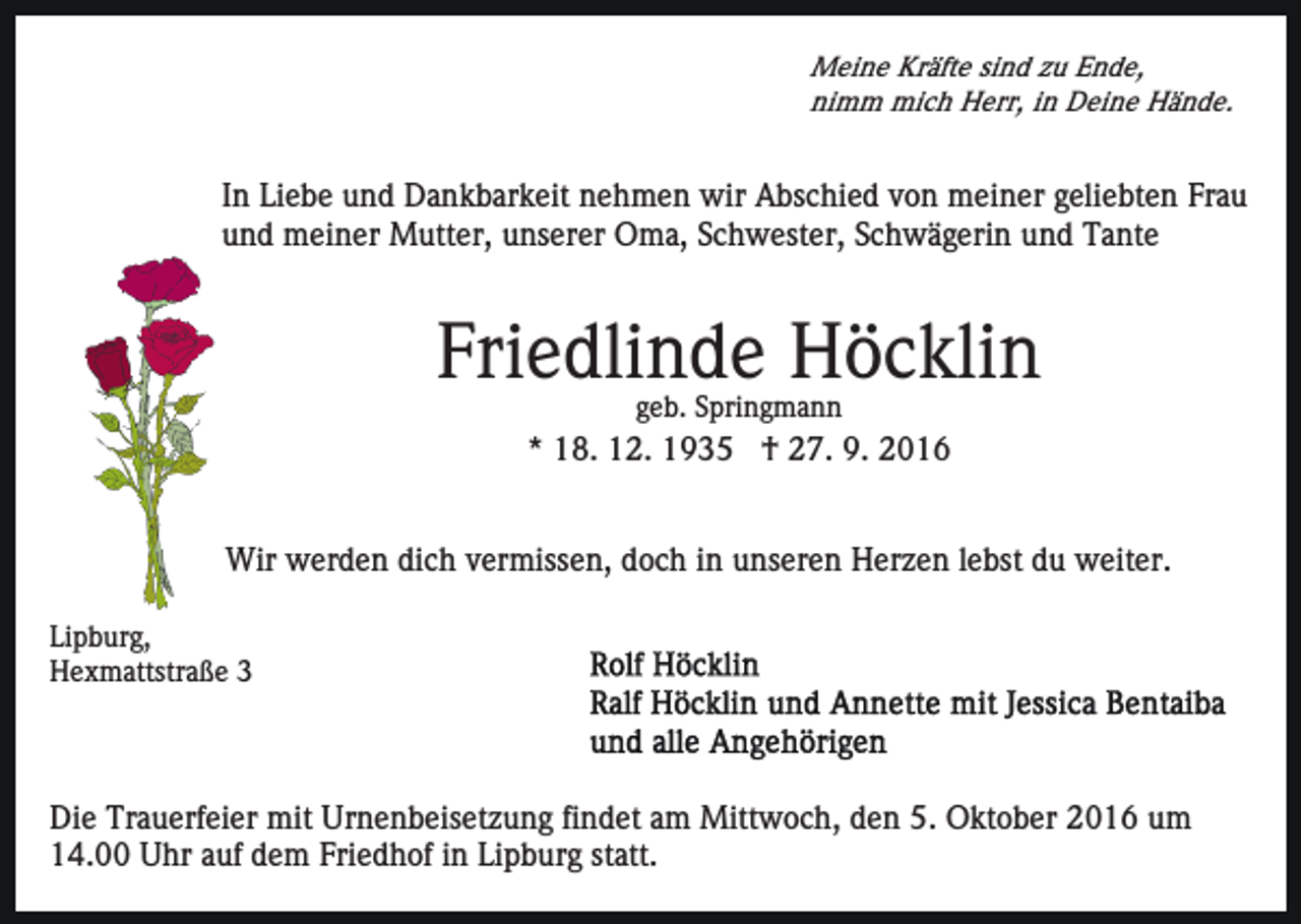 <p>Meine Kräfte sind zu Ende,<br />nimm mich Herr, in Deine Hände.</p><p>In Liebe und Dankbarkeit nehmen wir Abschied von meiner geliebten Frau<br />und meiner Mutter, unserer Oma, Schwester, Schwägerin und Tante</p><p>Friedlinde Höcklin<br />geb. Springmann</p><p>* 18. 12. 1935 † 27. 9. 2016<br />Wir werden dich vermissen, doch in unseren Herzen lebst du weiter.<br />Lipburg,<br />Hexmattstraße 3</p><p>Die Trauerfeier mit Urnenbeisetzung findet am Mittwoch, den 5. Oktober 2016 um<br />14.00 Uhr auf dem Friedhof in Lipburg statt.</p>