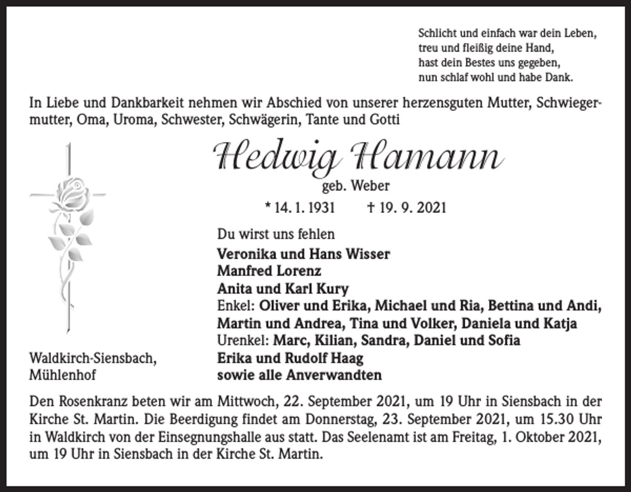 <p>Schlicht und einfach war dein Leben,<br />treu und fleißig deine Hand,<br />hast dein Bestes uns gegeben,<br />nun schlaf wohl und habe Dank.</p><p>In Liebe und Dankbarkeit nehmen wir Abschied von unserer herzensguten ­Mutter, Schwiegermutter, Oma, Uroma, Schwester, Schwägerin, Tante und Gotti</p><p>Hedwig Hamann<br />geb. Weber<br />* 14. 1. 1931 † 19. 9. 2021</p><p>Waldkirch-Siensbach,<br />Mühlenhof</p><p>Du wirst uns fehlen<br />Veronika und Hans Wisser<br />Manfred Lorenz<br />Anita und Karl Kury<br />Enkel: Oliver und Erika, Michael und Ria, Bettina und Andi,<br />Martin und Andrea, Tina und Volker, Daniela und Katja<br />Urenkel: Marc, Kilian, Sandra, Daniel und Sofia<br />Erika und Rudolf Haag<br />sowie alle Anverwandten</p><p>Den Rosenkranz beten wir am Mittwoch, 22. September 2021, um 19 Uhr in Siensbach in der<br />Kirche St. Martin. Die Beerdigung findet am Donnerstag, 23. September 2021, um 15.30 Uhr<br />in Waldkirch von der Einsegnungshalle aus statt. Das Seelenamt ist am Freitag, 1. Oktober 2021,<br />um 19 Uhr in Siensbach in der Kirche St. Martin.</p>
