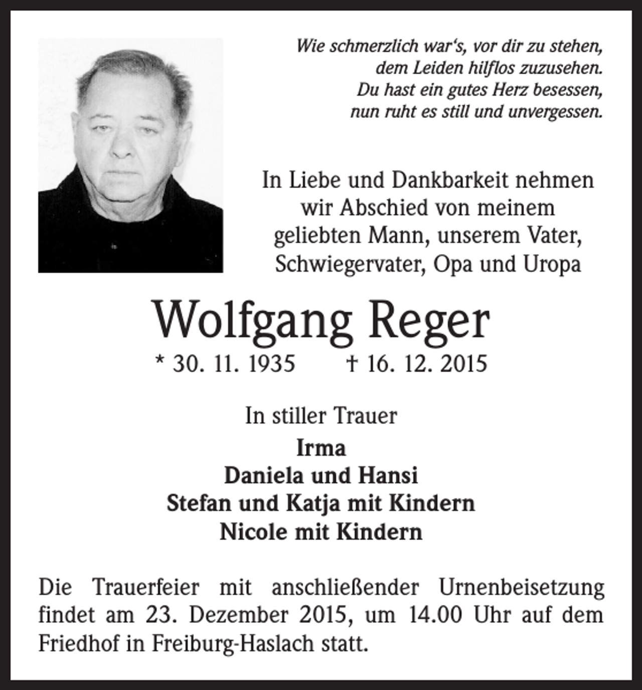 <p>Wie schmerzlich war‘s, vor dir zu stehen,<br />dem Leiden hilflos zuzusehen.<br />Du hast ein gutes Herz besessen,<br />nun ruht es still und unvergessen.</p><p>In Liebe und Dankbarkeit nehmen<br />wir Abschied von meinem<br />geliebten Mann, unserem Vater,<br />­Schwieger­vater, Opa und Uropa</p><p>Wolfgang Reger<br />* 30. 11. 1935 † 16. 12. 2015<br />In stiller Trauer<br />Irma<br />Daniela und Hansi<br />Stefan und Katja mit Kindern<br />Nicole mit Kindern<br />Die Trauerfeier mit anschließender Urnenbeisetzung<br />­findet am 23. Dezember 2015, um 14.00 Uhr auf dem<br />Friedhof in Freiburg-Haslach statt.</p>