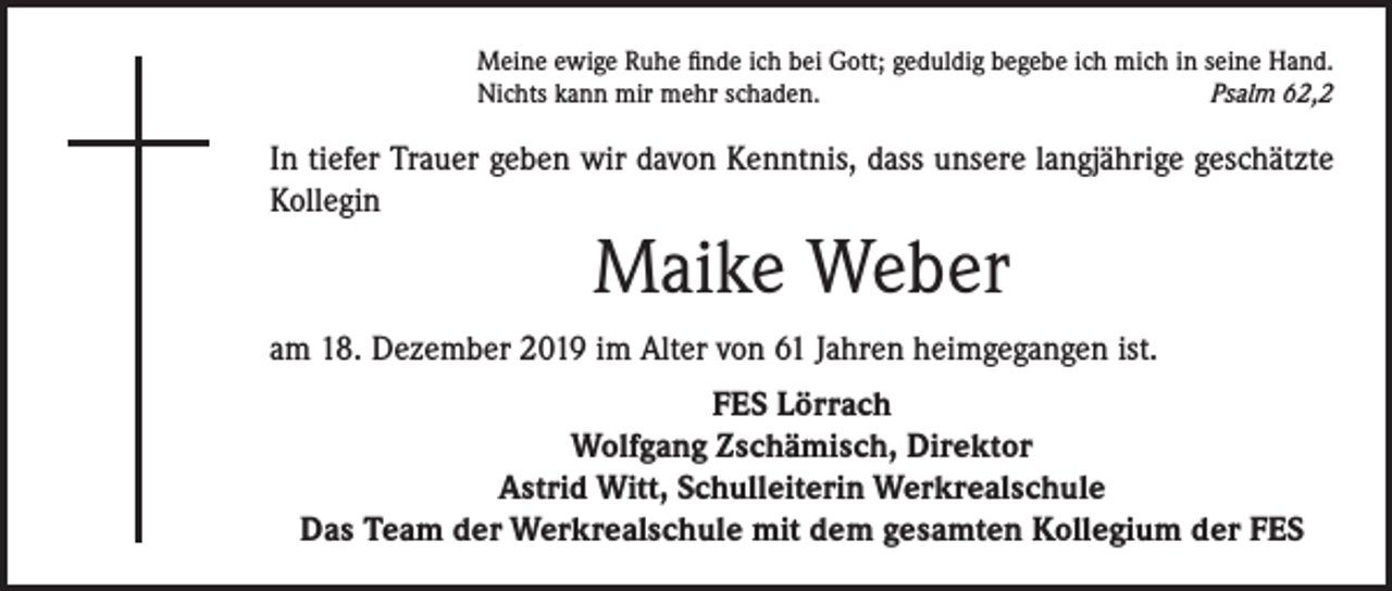 <p>Meine ewige Ruhe finde ich bei Gott; geduldig begebe ich mich in seine Hand.<br />Nichts kann mir mehr schaden.<br />Psalm 62,2</p><p>In tiefer Trauer geben wir davon Kenntnis, dass unsere langjährige geschätzte<br />Kollegin</p><p>Maike Weber<br />am 18. Dezember 2019 im Alter von 61 Jahren heimgegangen ist.<br />FES Lörrach<br />Wolfgang Zschämisch, Direktor<br />Astrid Witt, Schulleiterin Werkrealschule<br />Das Team der Werkrealschule mit dem gesamten Kollegium der FES</p>