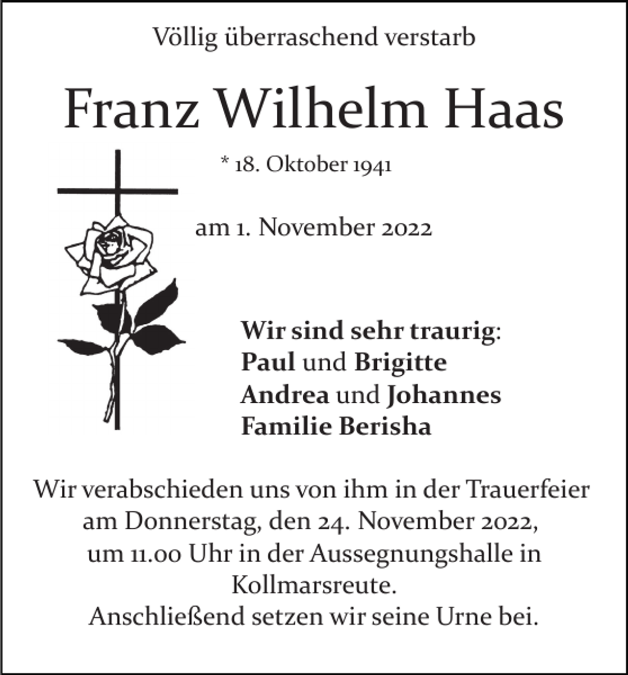<p>Völlig überraschend verstarb</p><p>Franz Wilhelm Haas<br />* 18. Oktober 1941</p><p>am 1. November 2022</p><p>Wir sind sehr traurig:<br />Paul und Brigitte<br />Andrea und Johannes<br />Familie Berisha<br />Wir verabschieden uns von ihm in der Trauerfeier<br />am Donnerstag, den 24. November 2022,<br />um 11.00 Uhr in der Aussegnungshalle in<br />Kollmarsreute.<br />Anschließend setzen wir seine Urne bei.</p>