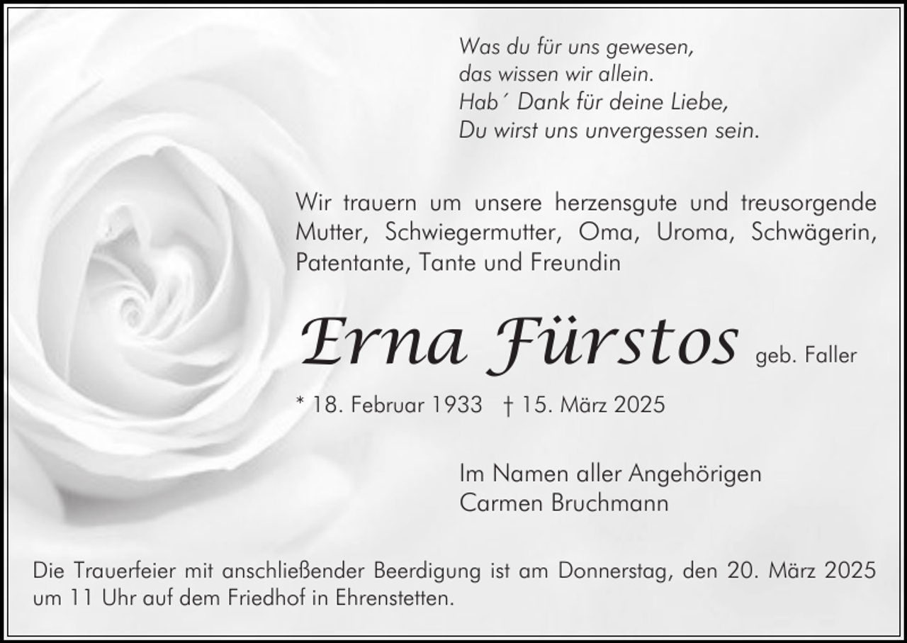 <p>Was du für uns gewesen,<br />das wissen wir allein.<br />Hab´ Dank für deine Liebe,</p><p>Du wirst uns unvergessen sein.</p><p>Wir trauern um unsere herzensgute und treusorgende<br />Mutter, Schwiegermutter, Oma, Uroma, Schwägerin,<br />Patentante, Tante und Freundin</p><p>Erna Fürstos</p><p>geb. Faller</p><p>* 18. Februar 1933 † 15. März 2025</p><p>Im Namen aller Angehörigen<br />Carmen Bruchmann<br />Die Trauerfeier mit anschließender Beerdigung ist am Donnerstag, den 20. März 2025<br />um 11 Uhr auf dem Friedhof in Ehrenstetten.</p>