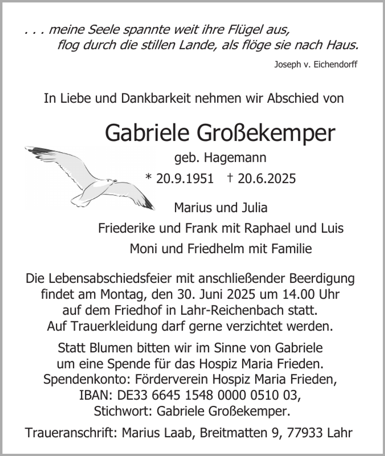 <p>. . . meine Seele spannte weit ihre Flügel aus,<br />flog durch die stillen Lande, als flöge sie nach Haus.<br />Joseph v. Eichendorff</p><p>In Liebe und Dankbarkeit nehmen wir Abschied von</p><p>Gabriele Großekemper<br />geb. Hagemann<br />* 20.9.1951 † 20.6.2025<br />Marius und Julia<br />Friederike und Frank mit Raphael und Luis<br />Moni und Friedhelm mit Familie<br />Die Lebensabschiedsfeier mit anschließender Beerdigung<br />findet am Montag, den 30. Juni 2025 um 14.00 Uhr<br />auf dem Friedhof in Lahr-Reichenbach statt.<br />Auf Trauerkleidung darf gerne verzichtet werden.<br />Statt Blumen bitten wir im Sinne von Gabriele<br />um eine Spende für das Hospiz Maria Frieden.<br />Spendenkonto: Förderverein Hospiz Maria Frieden,<br />IBAN: DE33 6645 1548 000513,<br />Stichwort: Gabriele Großekemper.<br />Traueranschrift: Marius Laab, Breitmatten 9, 77933 Lahr</p>