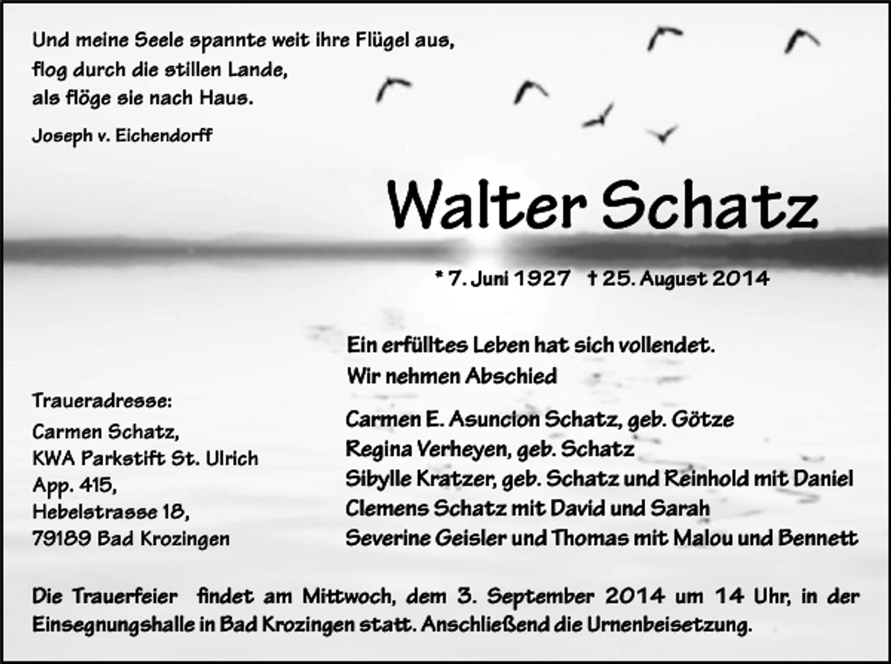 <p>Und meine Seele spannte weit ihre Flügel aus,<br />flog durch die stillen Lande,<br />als flöge sie nach Haus.<br />Joseph v. Eichendorff</p><p>Walter Schatz<br />* 7. Juni 1927 † 25. August 2014</p><p>Traueradresse:<br />Carmen Schatz,<br />KWA Parkstift St. Ulrich<br />App. 415,<br />Hebelstrasse 18,<br />79189 Bad Krozingen</p><p>Ein erfülltes Leben hat sich vollendet.<br />Wir nehmen Abschied<br />Carmen E. Asuncion Schatz, geb. Götze<br />Regina Verheyen, geb. Schatz<br />Sibylle Kratzer, geb. Schatz und Reinhold mit Daniel<br />Clemens Schatz mit David und Sarah<br />Severine Geisler und Thomas mit Malou und Bennett</p><p>Die Trauerfeier findet am Mittwoch, dem 3. September 2014 um 14 Uhr, in der<br />Einsegnungshalle in Bad Krozingen statt. Anschließend die Urnenbeisetzung.</p>