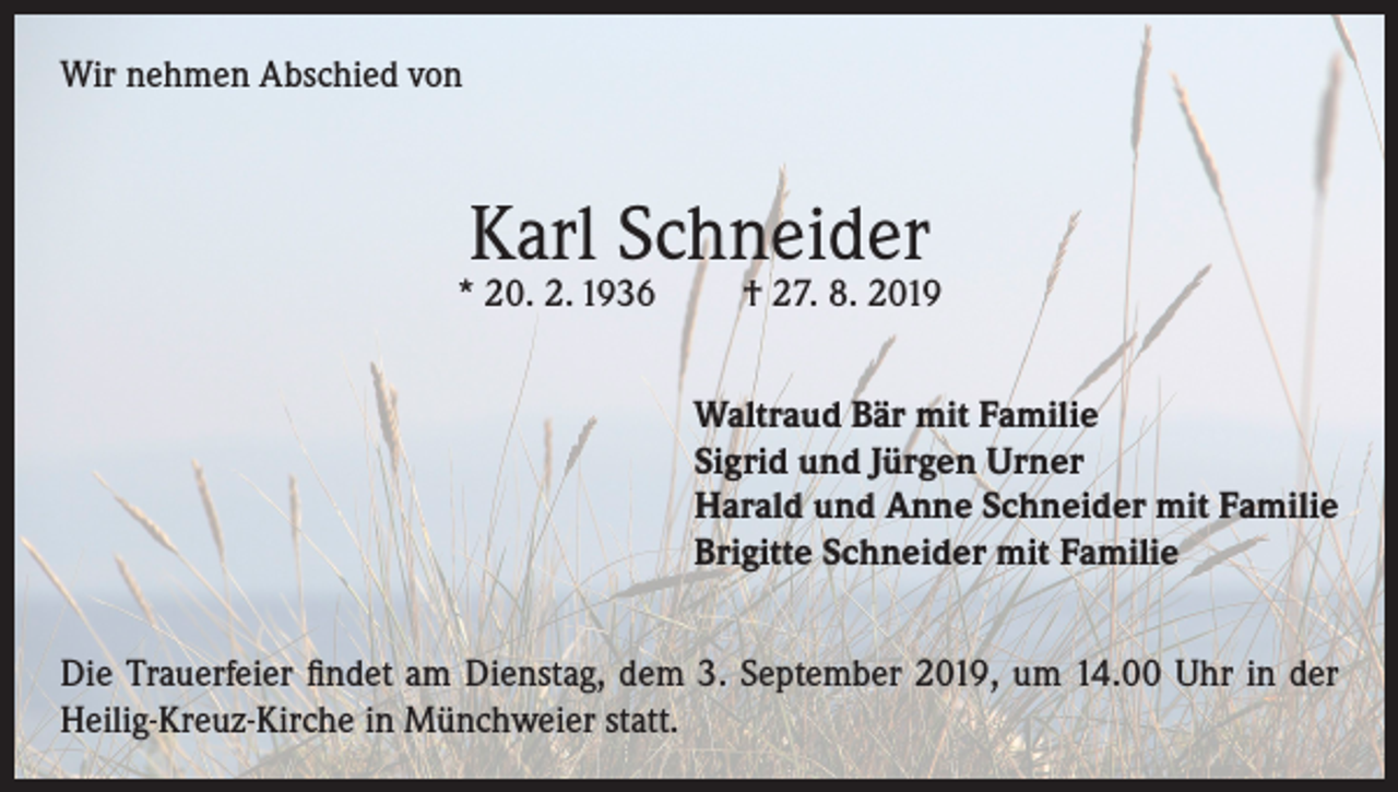 <p>Wir nehmen Abschied von</p><p>Karl Schneider</p><p>* 20. 2. 1936</p><p>† 27. 8. 2019</p><p>Waltraud Bär mit Familie<br />Sigrid und Jürgen Urner<br />Harald und Anne Schneider mit Familie<br />Brigitte Schneider mit Familie<br />Die Trauerfeier findet am Dienstag, dem 3. September 2019, um 14.00 Uhr in der<br />Heilig-Kreuz-Kirche in Münchweier statt.</p>