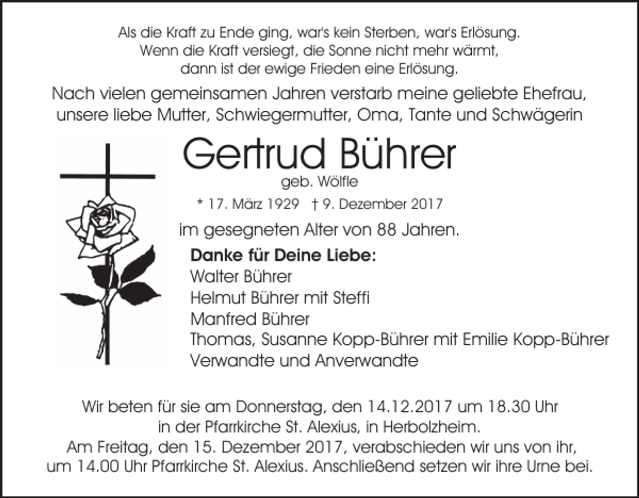 <p>Als<br />di e KrKraft<br />aft zzu<br />u EEnde<br />n d e ging,<br />gi n g, war's<br />w ar's kkein<br />ei n StSterben,<br />er b e n, war's<br />w ar's Erl<br />ös u n g.<br />Als die<br />Erlösung.<br />Wenn<br />W e n n didie<br />e KrKraft<br />aft v versiegt,<br />ersi e gt , die<br />di e Sonne<br />S o n n e nicht<br />ni c ht mehr<br />m e hr wärmt,<br />w är mt,<br />ddann<br />a n n ist<br />er eewige<br />wi g e Fri<br />e d e n eieine<br />n e Erl<br />ös u n g.<br />ist dder<br />Frieden<br />Erlösung.</p><p>NNach<br />a c h vivielen<br />el e n ggemeinsamen<br />e m ei ns a m e n J Jahren<br />a hr e n v verstarb<br />erst ar b mmeine<br />ei n e geliebte<br />g eli e bt e EEhefrau,<br />h efr a u,<br />unsere<br />u ns er e liliebe<br />e b e Mutter,<br />M utt er, SSchwiegermutter,<br />c h wi e g er m utt er, Oma,<br />O m a, TTante<br />a nt e uund<br />n d SSchwägerin<br />c h w ä g eri n</p><p>Gertrud<br />G ertr u d BBührer<br />ü hr er<br />ggeb.<br />e b. Wölfle<br />W ölfl e</p><p>** 17.<br />1 7. März<br />M är z 1929<br />1 9 2 9 †† 9.<br />9. Dezember<br />D e z e m b er 22</p><p>im<br />i m gesegneten<br />g es e g n et e n Alter<br />Alt er von<br />v on 8 JJahren.<br />a hr e n.<br />D a n k e f für<br />ür DDeine<br />ei n e LiLiebe:<br />ebe :<br />Danke<br />Walter<br />W alt er BBührer<br />ü hr er<br />Helmut<br />H el m ut BBührer<br />ü hr er mit<br />mit StSteffi<br />eff i<br />Manfred<br />M a nfr e d BBührer<br />ü hr er<br />Thomas,<br />T h o m as, Susanne<br />S us a n n e Kopp-Bührer<br />K o p p- B ü hr er mit<br />mit Emilie<br />E mili e Kopp-Bührer<br />K o p p- B ü hr er<br />Verwandte<br />V er w a n dt e uund<br />n d Anverwandte<br />A n v er w a n dt e<br />Wir bbeten<br />Wir<br />et e n f für<br />ür sisie<br />e aam<br />m DDonnerstag,<br />o n n erst a g, den<br />d e n 114.12.2017<br />4. 1 2. 2 0 1 7 uum<br />m 118.30<br />8. 3 0 UUhr<br />hr<br />iinn der<br />d er Pfarrkirche<br />Pf arr kir c h e St.<br />St. Alexius,<br />Al exi us, iinn Herbolzheim.<br />H er b ol z h ei m.<br />AAm<br />m FrFreitag,<br />eit a g, den<br />d e n 115.<br />5. Dezember<br />D e z e m b er 2017,<br />2 0 1 7, verabschieden<br />v er a bs c hi e d e n wir<br />wir uuns<br />ns vvon<br />o n i ihr,<br />hr,<br />uum<br />m 14.00<br />1 4. UUhr<br />hr Pf<br />arr kir c h e St.<br />e xi us. AAnschließend<br />ns c hli e ß e n d ssetzen<br />et z e n wir<br />wir i ihre<br />hr e Ur<br />n e bbei.<br />ei.<br />Pfarrkirche<br />St. AlAlexius.<br />Urne</p>