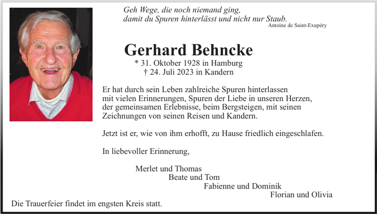 <p>Geh Wege, die noch niemand ging,<br />damit du Spuren hinterlässt und nicht nur Staub.<br />Antoine de Saint-Exupéry</p><p>Gerhard Behncke<br />* 31. Oktober 1928 in Hamburg<br />† 24. Juli 2023 in Kandern<br />Er hat durch sein Leben zahlreiche Spuren hinterlassen<br />mit vielen Erinnerungen, Spuren der Liebe in unseren Herzen,<br />der gemeinsamen Erlebnisse, beim Bergsteigen, mit seinen<br />Zeichnungen von seinen Reisen und Kandern.<br />Jetzt ist er, wie von ihm erhofft, zu Hause friedlich eingeschlafen.<br />In liebevoller Erinnerung,<br />Merlet und Thomas<br />Beate und Tom<br />Fabienne und Dominik<br />Florian und Olivia<br />Die Trauerfeier findet im engsten Kreis statt.</p>