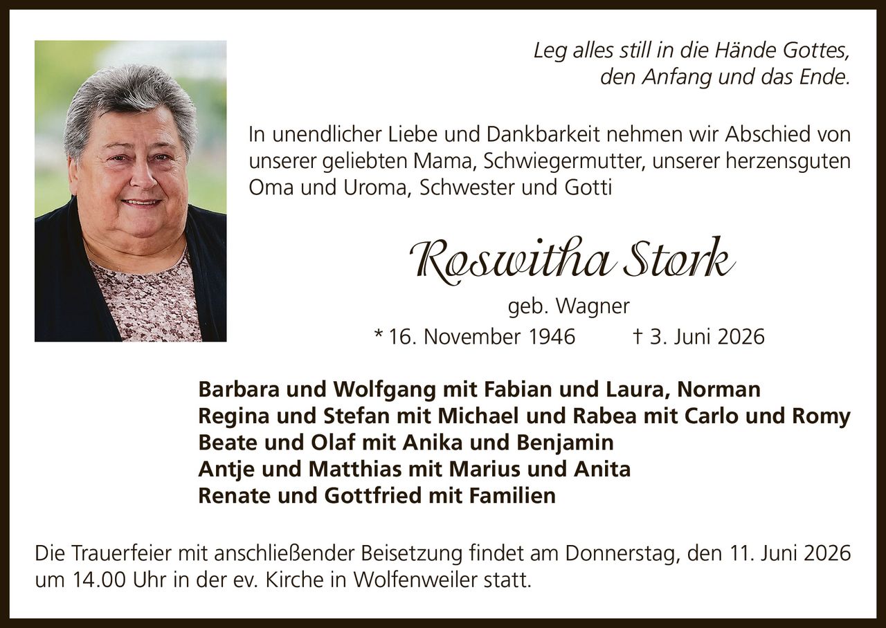 <p><i>Leg alles still in die Hände Gottes, den Anfang und das Ende.</i></p>
<p>In unendlicher Liebe und Dankbarkeit nehmen wir Abschied von unserer geliebten Mama, Schwiegermutter, unserer herzensguten Oma und Uroma, Schwester und Gotti</p>
<p><strong>Roswitha Stork geb. Wagner</strong><br>
* 16. November 1946 † 3. Juni 2026</p>
<p>Barbara und Wolfgang mit Fabian und Laura, Norman<br>
Regina und Stefan mit Michael und Rabea mit Carlo und Romy<br>
Beate und Olaf mit Anika und Benjamin<br>
Antje und Matthias mit Marius und Anita<br>
Renate und Gottfried mit Familien</p>
<p>Die Trauerfeier mit anschließender Beisetzung findet am Donnerstag, den 11. Juni 2026 um 14.00 Uhr in der ev. Kirche in Wolfenweiler statt.</p>