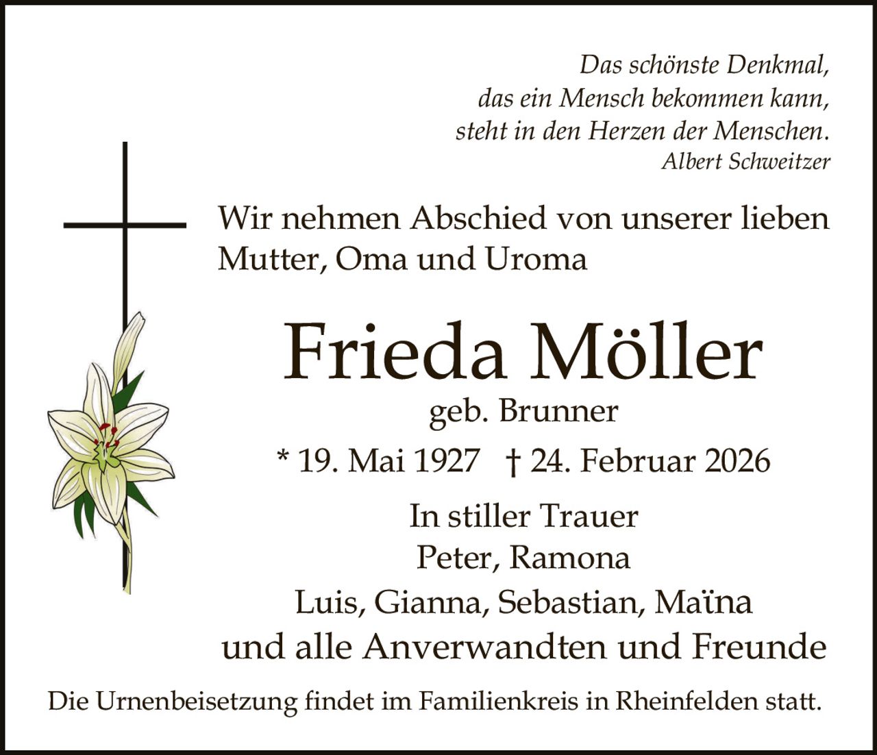 Das schönste Denkmal,
das ein Mensch bekommen kann,
steht in den Herzen der Menschen.
Albert Schweitzer

Wir nehmen Abschied von unserer lieben
Mutter, Oma und Uroma

Frieda Möller
geb. Brunner

* 19. Mai 1927 † 24. Februar 2026
In stiller Trauer
Peter, Ramona
Luis, Gianna, Sebastian, Maϊna

und alle Anverwandten und Freunde
Die Urnenbeisetzung findet im Familienkreis in Rheinfelden statt.