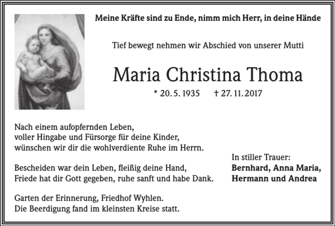 <p>Meine Kräfte sind zu Ende, nimm mich Herr, in deine Hände<br />Tief bewegt nehmen wir Abschied von unserer Mutti</p><p>Maria Christina Thoma<br />* 20. 5. 1935 † 27. 11. 2017<br />Nach einem aufopfernden Leben,<br />voller Hingabe und Fürsorge für deine Kinder,<br />wünschen wir dir die wohlverdiente Ruhe im Herrn.<br />Bescheiden war dein Leben, fleißig deine Hand,<br />Friede hat dir Gott gegeben, ruhe sanft und habe Dank.<br />Garten der Erinnerung, Friedhof Wyhlen.<br />Die Beerdigung fand im kleinsten Kreise statt.</p><p>In stiller Trauer:<br />Bernhard, Anna Maria,<br />Hermann und Andrea</p>
