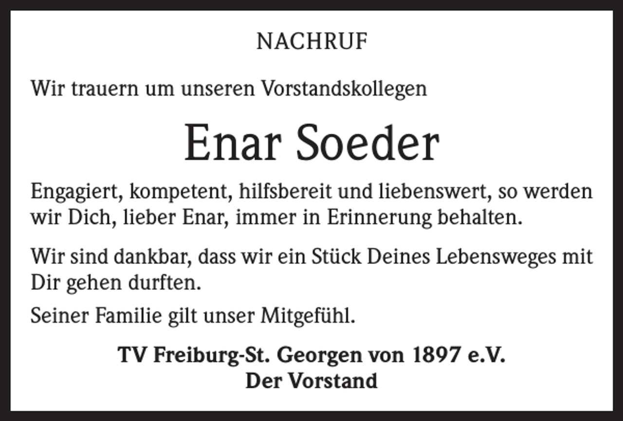 <p>NACHRUF<br />Wir trauern um unseren Vorstandskollegen</p><p>Enar Soeder<br />Engagiert, kompetent, hilfsbereit und liebenswert, so werden<br />wir Dich, lieber Enar, immer in Erinnerung behalten.<br />Wir sind dankbar, dass wir ein Stück Deines Lebensweges mit<br />Dir gehen durften.<br />Seiner Familie gilt unser Mitgefühl.<br />TV Freiburg-St. Georgen von 1897 e.V.<br />Der Vorstand</p>