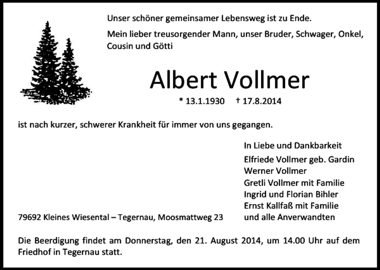<p>Unser schöner gemeinsamer Lebensweg ist zu Ende.<br />Mein lieber treusorgender Mann, unser Bruder, Schwager, Onkel,<br />Cousin und Götti</p><p>Albert Vollmer<br />* 13.1.1930</p><p>† 17.8.2014</p><p>ist nach kurzer, schwerer Krankheit für immer von uns gegangen.</p><p>79692 Kleines Wiesental – Tegernau, Moosmattweg 23</p><p>In Liebe und Dankbarkeit<br />Elfriede Vollmer geb. Gardin<br />Werner Vollmer<br />Gretli Vollmer mit Familie<br />Ingrid und Florian Bihler<br />Ernst Kallfaß mit Familie<br />und alle Anverwandten</p><p>Die Beerdigung findet am Donnerstag, den 21. August 2014, um 14.00 Uhr auf dem<br />Friedhof in Tegernau statt.</p>