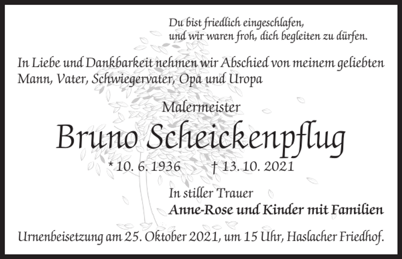 <p>Du bist friedlich eingeschlafen,<br />und wir waren froh, dich begleiten zu dürfen.</p><p>In Liebe und Dankbarkeit nehmen wir Abschied von meinem geliebten<br />Mann, Vater, Schwiegervater, Opa und Uropa</p><p>Malermeister</p><p>Bruno Scheickenpflug<br />* 10. 6. 1936</p><p>† 13. 10. 2021</p><p>In stiller Trauer<br />Anne-Rose und Kinder mit Familien<br />Urnenbeisetzung am 25. Oktober 2021, um 15 Uhr, Haslacher Friedhof.</p>