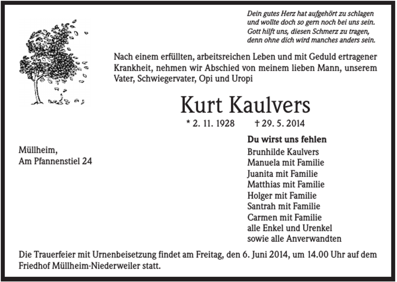 <p>Dein gutes Herz hat aufgehört zu schlagen<br />und wollte doch so gern noch bei uns sein.<br />Gott hilft uns, diesen Schmerz zu tragen,<br />denn ohne dich wird manches anders sein.</p><p>Nach einem erfüllten, arbeitsreichen Leben und mit Geduld ertragener<br />Krankheit, nehmen wir Abschied von meinem lieben Mann, unserem<br />Vater, Schwiegervater, Opi und Uropi</p><p>Kurt Kaulvers<br />* 2. 11. 1928<br />Müllheim,<br />Am Pfannenstiel 24</p><p>† 29. 5. 2014<br />Du wirst uns fehlen<br />Brunhilde Kaulvers<br />Manuela mit Familie<br />Juanita mit Familie<br />Matthias mit Familie<br />Holger mit Familie<br />Santrah mit Familie<br />Carmen mit Familie<br />alle Enkel und Urenkel<br />sowie alle Anverwandten</p><p>Die Trauerfeier mit Urnenbeisetzung findet am Freitag, den 6. Juni 2014, um 14.00 Uhr auf dem<br />Friedhof Müllheim-Niederweiler statt.</p>