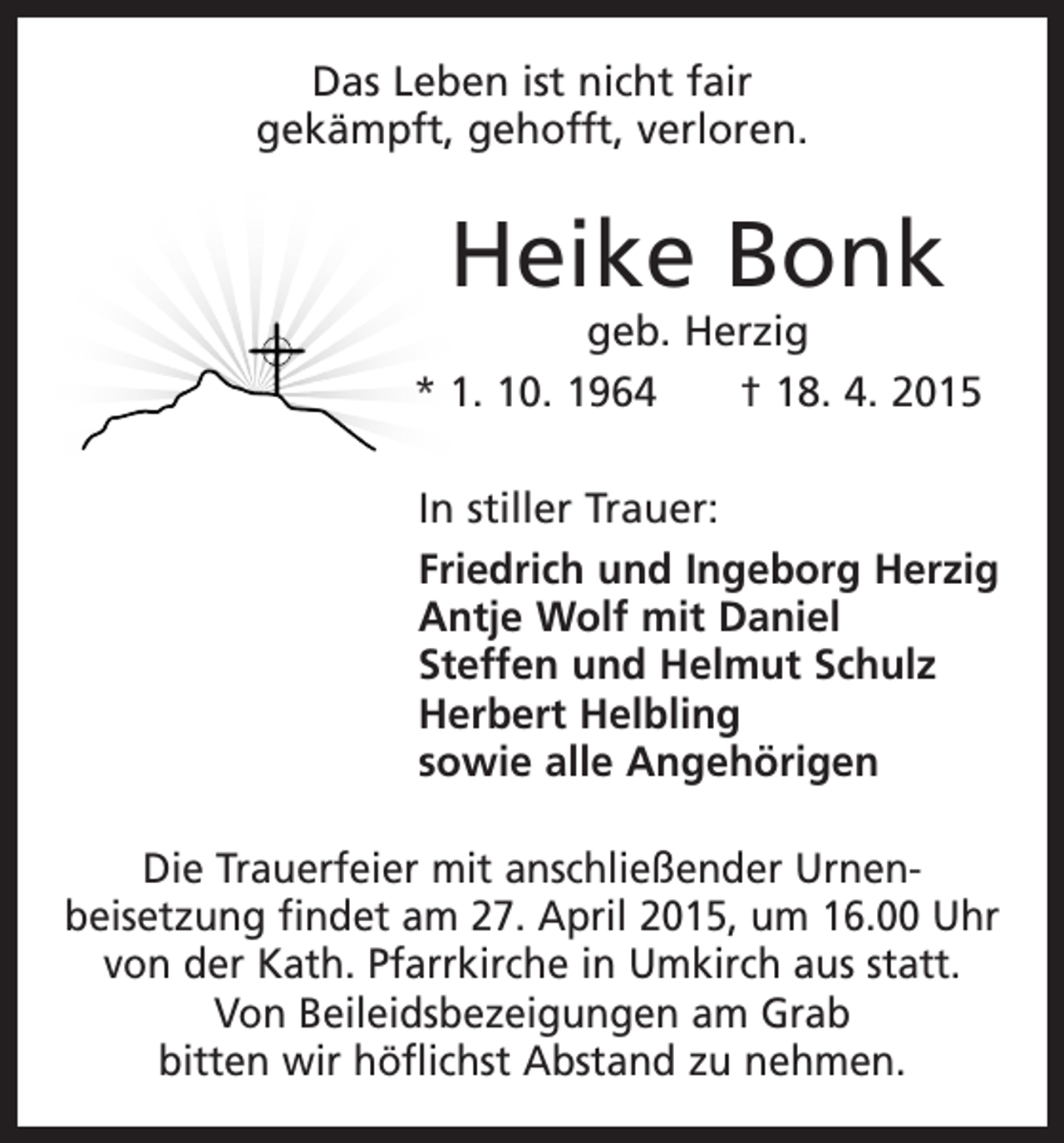 <p>Das Leben ist nicht fair<br />gekämpft, gehofft, verloren.</p><p>Heike Bonk</p><p>geb. Herzig<br />* 1. 10. 1964 † 18. 4. 2015<br />In stiller Trauer:<br />Friedrich und Ingeborg Herzig<br />Antje Wolf mit Daniel<br />Steffen und Helmut Schulz<br />Herbert Helbling<br />sowie alle Angehörigen<br />Die Trauerfeier mit anschließender Urnen­<br />beisetzung findet am 27. April 2015, um 16.00 Uhr<br />von der Kath. Pfarrkirche in Umkirch aus statt.<br />Von Beileidsbezeigungen am Grab<br />bitten wir ­höflichst Abstand zu nehmen.</p>