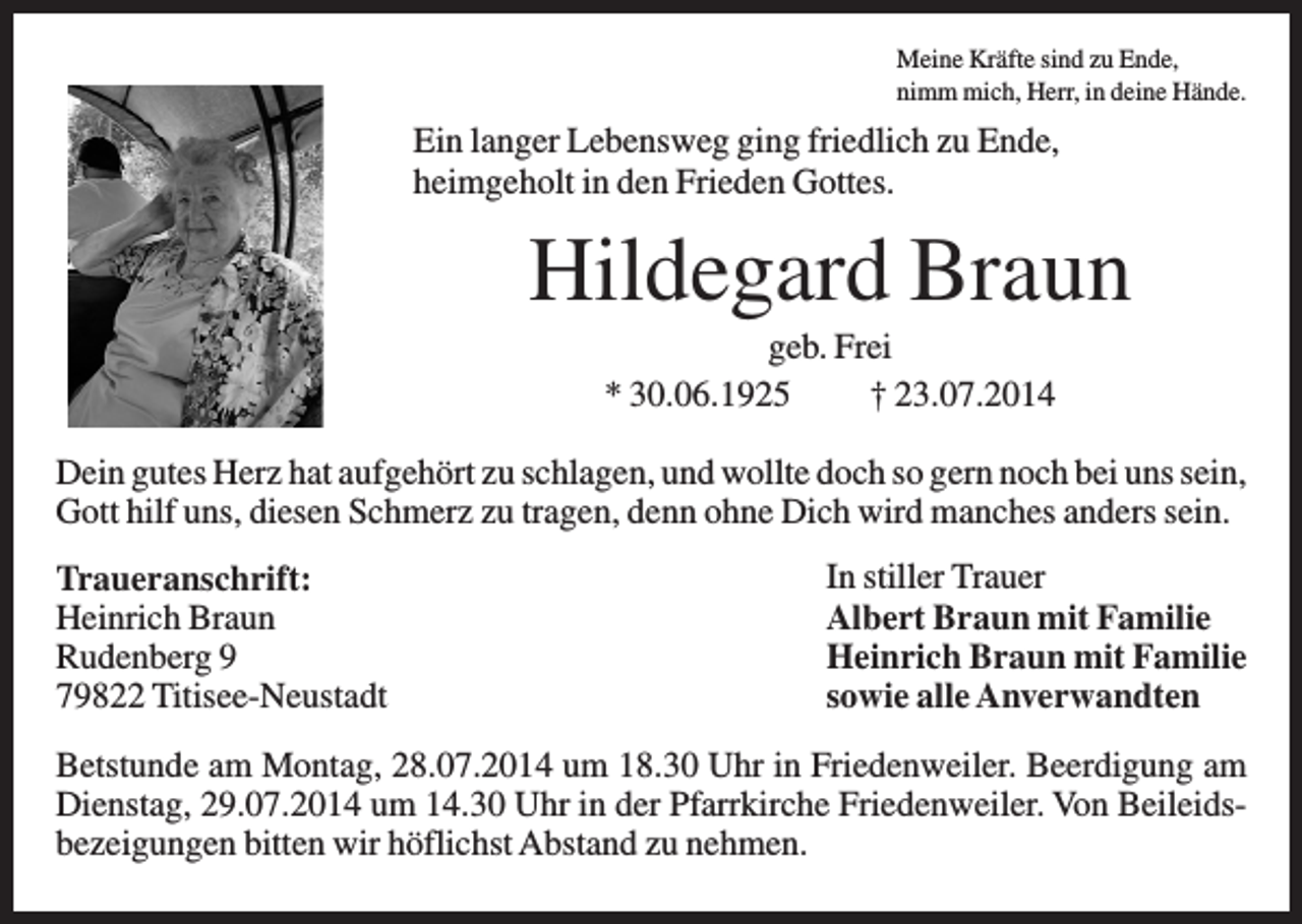 <p>Meine Kräfte sind zu Ende,<br />nimm mich, Herr, in deine Hände.</p><p>Ein langer Lebensweg ging friedlich zu Ende,<br />heimgeholt in den Frieden Gottes.</p><p>Hildegard Braun<br />geb. Frei<br />* 30.06.1925<br />† 23.07.2014<br />Dein gutes Herz hat aufgehört zu schlagen, und wollte doch so gern noch bei uns sein,<br />Gott hilf uns, diesen Schmerz zu tragen, denn ohne Dich wird manches anders sein.<br />Traueranschrift:<br />Heinrich Braun<br />Rudenberg 9<br />79822 Titisee-Neustadt</p><p>In stiller Trauer<br />Albert Braun mit Familie<br />Heinrich Braun mit Familie<br />sowie alle Anverwandten</p><p>Betstunde am Montag, 28.07.2014 um 18.30 Uhr in Friedenweiler. Beerdigung am<br />Dienstag, 29.07.2014 um 14.30 Uhr in der Pfarrkirche Friedenweiler. Von Beileidsbezeigungen bitten wir höflichst Abstand zu nehmen.</p>