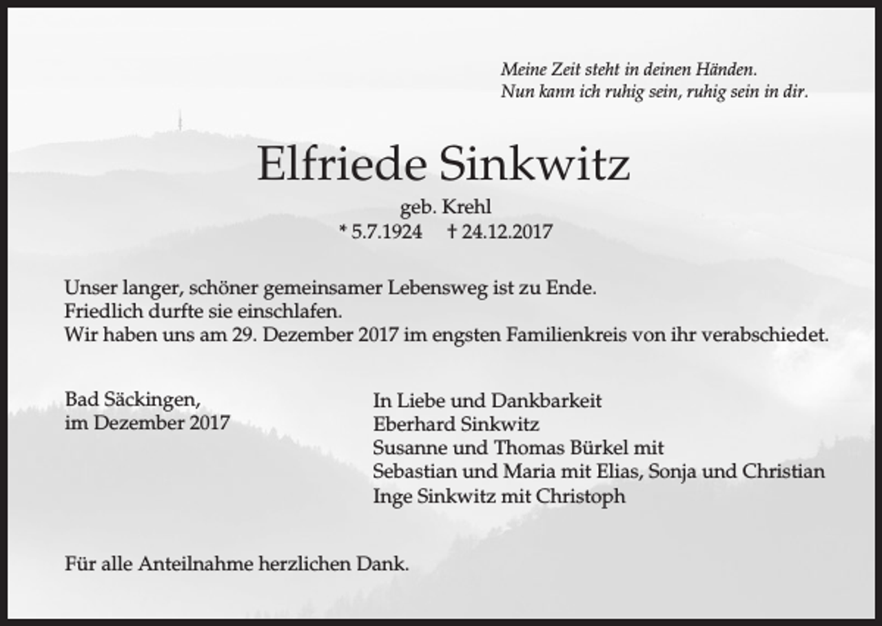 <p>Meine Zeit steht in deinen Händen.<br />Nun kann ich ruhig sein, ruhig sein in dir.</p><p>Elfriede Sinkwitz<br />geb. Krehl<br />* 5.7.1924 † 24.12.2017<br />Unser langer, schöner gemeinsamer Lebensweg ist zu Ende.<br />Friedlich durfte sie einschlafen.<br />Wir haben uns am 29. Dezember 2017 im engsten Familienkreis von ihr verabschiedet.<br />Bad Säckingen,<br />im Dezember 2017</p><p>In Liebe und Dankbarkeit<br />Eberhard Sinkwitz<br />Susanne und Thomas Bürkel mit<br />Sebastian und Maria mit Elias, Sonja und Christian<br />Inge Sinkwitz mit Christoph</p><p>Für alle Anteilnahme herzlichen Dank.</p>