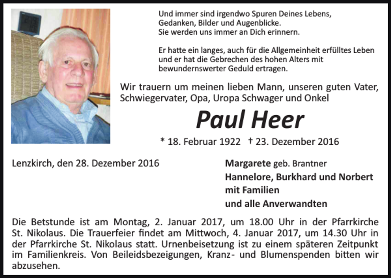 <p>Und immer sind irgendwo Spuren Deines Lebens,<br />Gedanken, Bilder und Augenblicke.<br />Sie werden uns immer an Dich erinnern.<br />Er ha�e ein langes, auch für die Allgemeinheit erfülltes Leben<br />und er hat die Gebrechen des hohen Alters mit<br />bewundernswerter Geduld ertragen.</p><p>Wir trauern um meinen lieben Mann, unseren guten Vater,<br />Schwiegervater, Opa, Uropa Schwager und Onkel</p><p>Paul Heer<br />* 18. Februar 1922 † 23. Dezember 2016<br />Lenzkirch, den 28. Dezember 2016</p><p>Margarete geb. Brantner<br />Hannelore, Burkhard und Norbert<br />mit Familien<br />und alle Anverwandten</p><p>Die Betstunde ist am Montag, 2. Januar 2017, um 18.00 Uhr in der Pfarrkirche<br />St. Nikolaus. Die Trauerfeier ﬁndet am Mi�woch, 4. Januar 2017, um 14.30 Uhr in<br />der Pfarrkirche St. Nikolaus sta�. Urnenbeisetzung ist zu einem späteren Zeitpunkt<br />im Familienkreis. Von Beileidsbezeigungen, Kranz­ und Blumenspenden bi�en wir<br />abzusehen.</p>