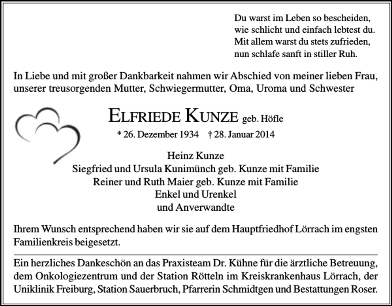 <p>Du warst im Leben so bescheiden,<br />wie schlicht und einfach lebtest du.<br />Mit allem warst du stets zufrieden,<br />nun schlafe sanft in stiller Ruh.</p><p>In Liebe und mit großer Dankbarkeit nahmen wir Abschied von meiner lieben Frau,<br />unserer treusorgenden Mutter, Schwiegermutter, Oma, Uroma und Schwester</p><p>ELFRIEDE KUNZE geb. Höfle<br />* 26. Dezember 1934 † 28. Januar 2014</p><p>Heinz Kunze<br />Siegfried und Ursula Kunimünch geb. Kunze mit Familie<br />Reiner und Ruth Maier geb. Kunze mit Familie<br />Enkel und Urenkel<br />und Anverwandte<br />Ihrem Wunsch entsprechend haben wir sie auf dem Hauptfriedhof Lörrach im engsten<br />Familienkreis beigesetzt.</p><p>Ein herzliches Dankeschön an das Praxisteam Dr. Kühne für die ärztliche Betreuung,<br />dem Onkologiezentrum und der Station Rötteln im Kreiskrankenhaus Lörrach, der<br />Uniklinik Freiburg, Station Sauerbruch, Pfarrerin Schmidtgen und Bestattungen Roser.</p>